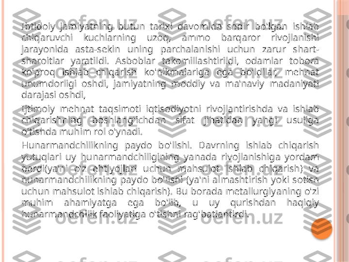 Ibtidoiy  jamiyatning  butun  tarixi  davomida  sodir  bo'lgan  ishlab 
chiqaruvchi  kuchlarning  uzoq,  ammo  barqaror  rivojlanishi 
jarayonida  asta-sekin  uning  parchalanishi  uchun  zarur  shart-
sharoitlar  yaratildi.  Asboblar  takomillashtirildi,  odamlar  tobora 
ko'proq  ishlab  chiqarish  ko'nikmalariga  ega  bo'ldilar,  mehnat 
unumdorligi  oshdi,  jamiyatning  moddiy  va  ma'naviy  madaniyati 
darajasi oshdi,
Ijtimoiy  mehnat  taqsimoti  iqtisodiyotni  rivojlantirishda  va  ishlab 
chiqarishning  boshlang'ichdan  sifat  jihatidan  yangi  usuliga 
o'tishda muhim rol o'ynadi.
Hunarmandchilikning  paydo  bo'lishi.  Davrning  ishlab  chiqarish 
yutuqlari  uy  hunarmandchiligining  yanada  rivojlanishiga  yordam 
berdi(ya'ni  o'z  ehtiyojlari  uchun  mahsulot  ishlab  chiqarish)  va 
hunarmandchilikning  paydo  bo'lishi  (ya'ni  almashtirish  yoki  sotish 
uchun mahsulot ishlab chiqarish). Bu borada metallurgiyaning o'zi 
muhim  ahamiyatga  ega  bo'lib,  u  uy  qurishdan  haqiqiy 
hunarmandchilik faoliyatiga o'tishni rag'batlantirdi.     