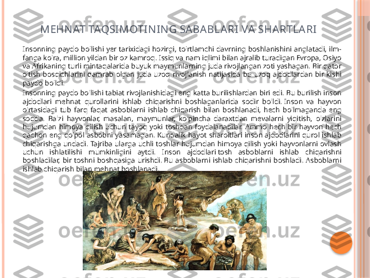 MEHN AT TAQSI MOTI N IN G SA BA BLA RI VA  SHARTLA RI
Insonning  paydo  bo'lishi  yer  tarixidagi  hozirgi,  to'rtlamchi  davrning  boshlanishini  anglatadi,  ilm-
fanga ko'ra, million yildan bir oz kamroq. Issiq va nam iqlimi bilan ajralib turadigan Evropa, Osiyo 
va Afrikaning turli mintaqalarida buyuk maymunlarning juda rivojlangan zoti yashagan. Bir qator 
o'tish  bosqichlarini  qamrab  olgan  juda  uzoq  rivojlanish  natijasida  bu  uzoq  ajdodlardan  bir  kishi 
paydo bo'ldi.
Insonning paydo bo'lishi tabiat rivojlanishidagi eng katta burilishlardan biri edi. Bu burilish inson 
ajdodlari  mehnat  qurollarini  ishlab  chiqarishni  boshlaganlarida  sodir  bo'ldi. Inson  va  hayvon 
o'rtasidagi  tub  farq  faqat  asboblarni  ishlab  chiqarish  bilan  boshlanadi,  hech  bo'lmaganda  eng 
sodda.  Ba'zi  hayvonlar,  masalan,  maymunlar,  ko'pincha  daraxtdan  mevalarni  yiqitish,  o'zlarini 
hujumdan  himoya  qilish  uchun  tayoq  yoki  toshdan  foydalanadilar.  Ammo  hech  bir  hayvon  hech 
qachon  eng  qo'pol  asbobni  yasamagan.  Kundalik  hayot  sharoitlari  inson  ajdodlarini  qurol  ishlab 
chiqarishga  undadi.  Tajriba  ularga  uchli  toshlar  hujumdan  himoya  qilish  yoki  hayvonlarni  ovlash 
uchun  ishlatilishi  mumkinligini  aytdi.  Inson  ajdodlari tosh  asboblarni  ishlab  chiqarishni 
boshladilar,  bir  toshni  boshqasiga  urishdi. Bu  asboblarni  ishlab  chiqarishni  boshladi.  Asboblarni 
ishlab chiqarish bilan mehnat boshlanadi.     