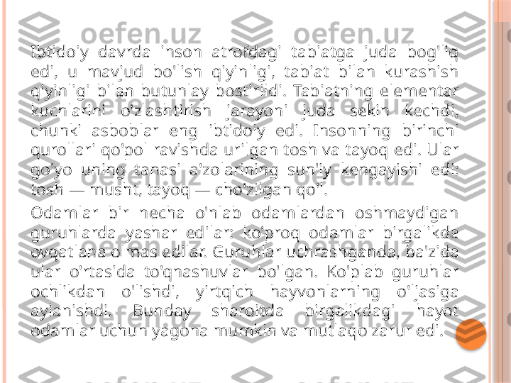 Ibtidoiy  davrda  inson  atrofdagi  tabiatga  juda  bog'liq 
edi,  u  mavjud  bo'lish  qiyinligi,  tabiat  bilan  kurashish 
qiyinligi  bilan  butunlay  bostirildi.  Tabiatning  elementar 
kuchlarini  o'zlashtirish  jarayoni  juda  sekin  kechdi, 
chunki  asboblar  eng  ibtidoiy  edi.  Insonning  birinchi 
qurollari  qo'pol  ravishda  urilgan  tosh  va  tayoq  edi.  Ular 
go'yo  uning  tanasi  a'zolarining  sun'iy  kengayishi  edi: 
tosh — musht, tayoq — cho'zilgan qo'l.
Odamlar  bir  necha  o'nlab  odamlardan  oshmaydigan 
guruhlarda  yashar  edilar:  ko'proq  odamlar  birgalikda 
ovqatlana olmas edilar. Guruhlar uchrashganda, ba'zida 
ular  o'rtasida  to'qnashuvlar  bo'lgan.  Ko'plab  guruhlar 
ochlikdan  o'lishdi,  yirtqich  hayvonlarning  o'ljasiga 
aylanishdi.  Bunday  sharoitda  birgalikdagi  hayot 
odamlar uchun yagona mumkin va mutlaqo zarur edi.     