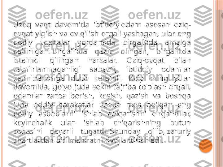 Uzoq  vaqt  davomida  ibtidoiy odam  asosan  oziq-
ovqat  yig'ish  va  ov  qilish  orqali  yashagan,  ular  eng 
oddiy  vositalar  yordamida  birgalikda  amalga 
oshirilgan. Birgalikda  qazib  olingan,  birgalikda 
iste'mol  qilingan  narsalar.  Oziq-ovqat  bilan 
ta'minlanmaganligi  sababli,  ibtidoiy  odamlar 
kannibalizmga  duch  kelishdi.  Ko'p  ming  yillar 
davomida,  go'yo  juda  sekin  tajriba  to'plash  orqali, 
odamlar  zarba  berish,  kesish,  qazish  va  boshqa 
juda  oddiy  harakatlar  uchun  mos  bo'lgan  eng 
oddiy  asboblarni  ishlab  chiqarishni  o'rgandilar, 
keyinchalik  ular  ishlab  chiqarishning  butun 
sohasini  deyarli  tugatdi. Shunday  qilib, zaruriy 
shartlardan biri mehnatni rivojlantirish edi.     