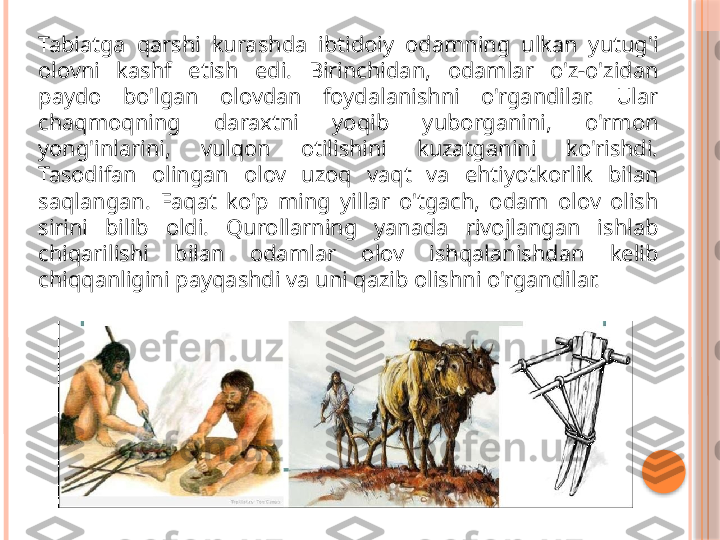 Tabiatga  qarshi  kurashda  ibtidoiy  odamning  ulkan  yutug'i 
olovni  kashf  etish  edi.  Birinchidan,  odamlar  o'z-o'zidan 
paydo  bo'lgan  olovdan  foydalanishni  o'rgandilar.  Ular 
chaqmoqning  daraxtni  yoqib  yuborganini,  o'rmon 
yong'inlarini,  vulqon  otilishini  kuzatganini  ko'rishdi. 
Tasodifan  olingan  olov  uzoq  vaqt  va  ehtiyotkorlik  bilan 
saqlangan.  Faqat  ko'p  ming  yillar  o'tgach,  odam  olov  olish 
sirini  bilib  oldi.  Qurollarning  yanada  rivojlangan  ishlab 
chiqarilishi  bilan  odamlar  olov  ishqalanishdan  kelib 
chiqqanligini payqashdi va uni qazib olishni o'rgandilar.     