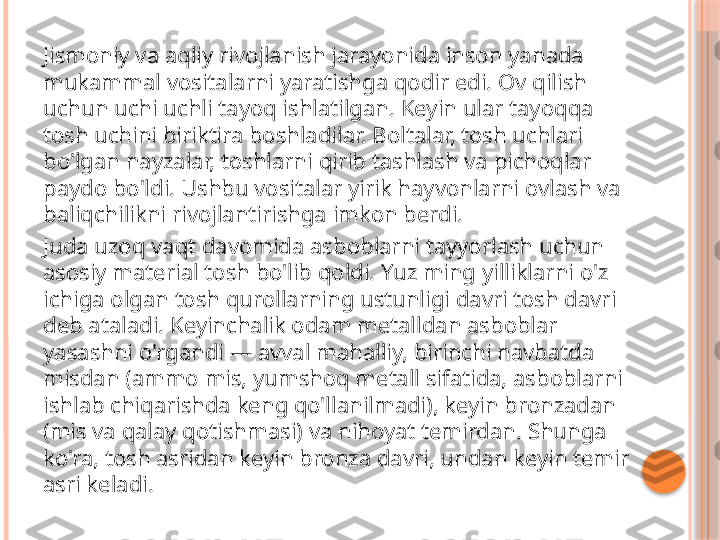 Jismoniy va aqliy rivojlanish jarayonida inson yanada 
mukammal vositalarni yaratishga qodir edi. Ov qilish 
uchun uchi uchli tayoq ishlatilgan. Keyin ular tayoqqa 
tosh uchini biriktira boshladilar. Boltalar, tosh uchlari 
bo'lgan nayzalar, toshlarni qirib tashlash va pichoqlar 
paydo bo'ldi. Ushbu vositalar yirik hayvonlarni ovlash va 
baliqchilikni rivojlantirishga imkon berdi.
Juda uzoq vaqt davomida asboblarni tayyorlash uchun 
asosiy material tosh bo'lib qoldi. Yuz ming yilliklarni o'z 
ichiga olgan tosh qurollarning ustunligi davri tosh davri 
deb ataladi. Keyinchalik odam metalldan asboblar 
yasashni o'rgandi — avval mahalliy, birinchi navbatda 
misdan (ammo mis, yumshoq metall sifatida, asboblarni 
ishlab chiqarishda keng qo'llanilmadi), keyin bronzadan 
(mis va qalay qotishmasi) va nihoyat temirdan. Shunga 
ko'ra, tosh asridan keyin bronza davri, undan keyin temir 
asri keladi.     