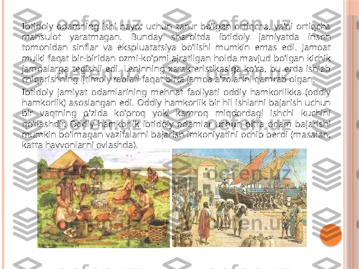 Ibtidoiy  odamning  ishi  hayot  uchun  zarur  bo'lgan  ortiqcha,  ya'ni  ortiqcha 
mahsulot  yaratmagan.  Bunday  sharoitda  ibtidoiy  jamiyatda  inson 
tomonidan  sinflar  va  ekspluatatsiya  bo'lishi  mumkin  emas  edi.  Jamoat 
mulki  faqat  bir-biridan  ozmi-ko'pmi  ajratilgan  holda  mavjud  bo'lgan  kichik 
jamoalarga  tegishli  edi.  Leninning  xarakteristikasiga  ko'ra,  bu  erda  ishlab 
chiqarishning ijtimoiy tabiati faqat bitta jamoa a'zolarini qamrab olgan.
Ibtidoiy  jamiyat  odamlarining  mehnat  faoliyati  oddiy  hamkorlikka  (oddiy 
hamkorlik)  asoslangan  edi.  Oddiy  hamkorlik  bir hil  ishlarni  bajarish  uchun 
bir  vaqtning  o'zida  ko'proq  yoki  kamroq  miqdordagi  ishchi  kuchini 
qo'llashdir.  Oddiy  hamkorlik  ibtidoiy  odamlar  uchun  bitta  odam  bajarishi 
mumkin  bo'lmagan  vazifalarni  bajarish  imkoniyatini  ochib  berdi  (masalan, 
katta hayvonlarni ovlashda).     