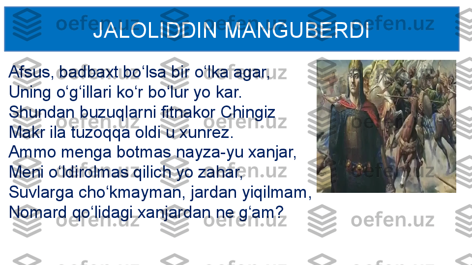 Afsus, badbaxt bo‘lsa bir o‘lka agar, 
Uning o‘g‘illari ko‘r bo‘lur yo kar. 
Shundan buzuqlarni fitnakor Chingiz 
Makr ila tuzoqqa oldi u xunrez.
Ammo menga botmas nayza-yu xanjar,
Meni o‘ldirolmas qilich yo zahar, 
Suvlarga cho‘kmayman, jardan yiqilmam, 
Nomard qo‘lidagi xanjardan ne g‘am? JALOLIDDIN MANGUBERDI 