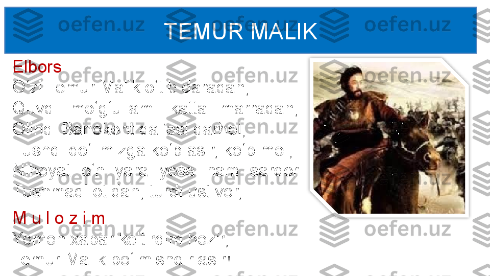 Elbors
O‘zi Temur Malik o‘tib daradan,
Quvdi  mo‘g‘ullami  katta  marradan, 
Olindi Banokent qal’asi darhol, 
Tushdi qo‘limizga ko‘p asir, ko‘p mol, 
Nihoyat  o‘n  yara  yesa  ham  sardor 
Tushmadi otidan, turdi ustivor, TEMUR MALIK
M u l o z i m
Yomon xabar keltirdim hozir, 
Temur Malik bo‘lmishdir asir!  