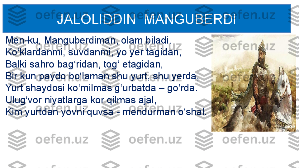 Men-ku, Manguberdiman, olam biladi.
Ko‘klardanmi, suvdanmi, yo yer tagidan,
Balki sahro bag‘ridan, tog‘ etagidan,
Bir kun paydo bo‘laman shu yurt, shu yerda,
Yurt shaydosi ko‘milmas g‘urbatda – go‘rda. 
Ulug‘vor niyatlarga kor qilmas ajal,
Kim yurtdan yovni quvsa - mendurman o‘shal. JALOLIDDIN  MANGUBERDI 