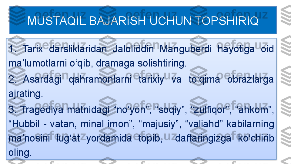 1.  Tarix  darsliklaridan  Jaloliddin  Manguberdi  hayotiga  oid 
ma’lumotlarni o‘qib, dramaga solishtiring.
2.  Asardagi  qahramonlarni  tarixiy  va  to‘qima  obrazlarga 
ajrating.
3.  Tragediya  matnidagi  “n o ‘ yon ” ,  “ soqiy ” ,  “ zulfiqor ” ,  “ ahkom ”,  
“ Hubbil  -  vatan,  minal  imon ” ,  “ majusiy ”,   “ valiahd ”   kab ilar ni ng 
ma ’ nosini  lug ‘ at  yordamida  topib,    daftaringizga  ko ‘ chirib 
oli ng. MUSTAQIL BAJARISH UCHUN TOPSHIRIQ  