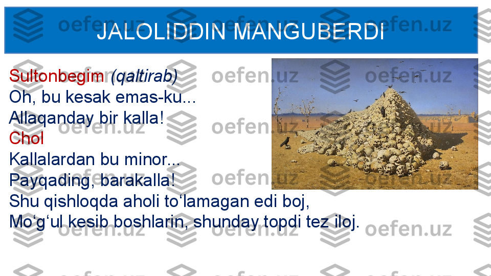 Sultonbegim  (qaltirab)
Oh, bu kesak emas-ku... 
Allaqanday bir kalla!
Chol
Kallalardan bu minor...
Payqading, barakalla! 
Shu qishloqda aholi to‘lamagan edi boj,
Mo‘g‘ul kesib boshlarin, shunday topdi tez iloj.  JALOLIDDIN MANGUBERDI 