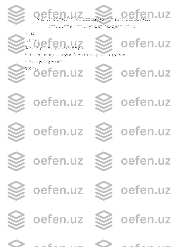 Mavzu: Nazariya tilining enterpretatsiyasi.Berilgan enterpretatsiyada
formulalarning chinlik qiymatlari. Nazaryaning modeli.
Reja:
1.Kirish.
2 .  Nazariya tilining enterpretatsiyasi.
3. Berilgan enterpretatsiyada formulalarning chinlik qiymatlari.
4. Nazaryaning modeli.
5.Xulosa. 