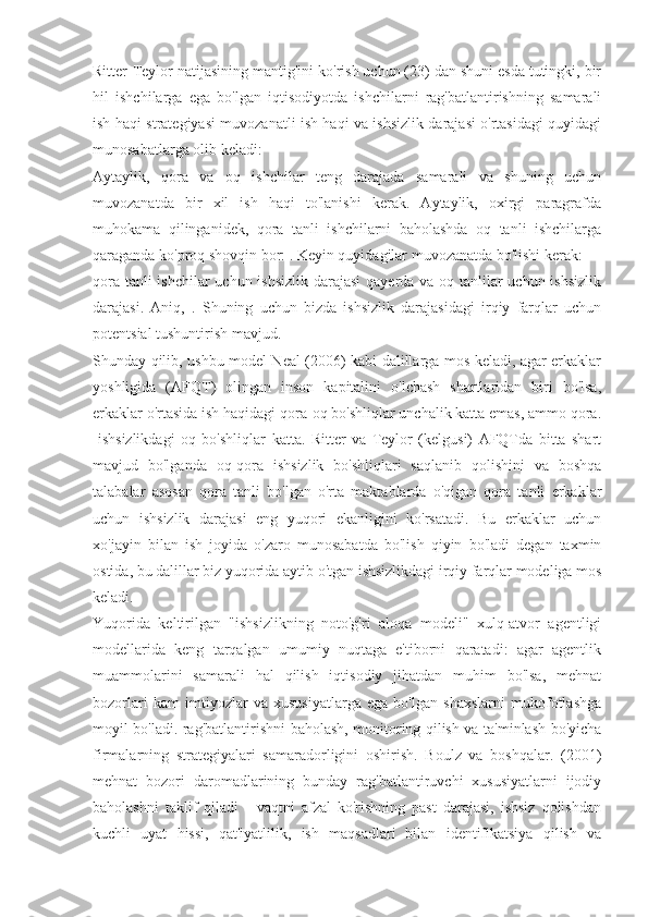 Ritter-Teylor natijasining mantig'ini ko'rish uchun (23) dan shuni esda tutingki, bir
hil   ishchilarga   ega   bo'lgan   iqtisodiyotda   ishchilarni   rag'batlantirishning   samarali
ish haqi strategiyasi muvozanatli ish haqi va ishsizlik darajasi o'rtasidagi quyidagi
munosabatlarga olib keladi:
Aytaylik,   qora   va   oq   ishchilar   teng   darajada   samarali   va   shuning   uchun
muvozanatda   bir   xil   ish   haqi   to'lanishi   kerak.   Aytaylik,   oxirgi   paragrafda
muhokama   qilinganidek,   qora   tanli   ishchilarni   baholashda   oq   tanli   ishchilarga
qaraganda ko'proq shovqin bor: . Keyin quyidagilar muvozanatda bo'lishi kerak:
qora tanli  ishchilar  uchun ishsizlik darajasi  qayerda va oq tanlilar uchun ishsizlik
darajasi.   Aniq,   .   Shuning   uchun   bizda   ishsizlik   darajasidagi   irqiy   farqlar   uchun
potentsial tushuntirish mavjud.
Shunday qilib, ushbu model Neal (2006) kabi dalillarga mos keladi, agar erkaklar
yoshligida   (AFQT)   olingan   inson   kapitalini   o'lchash   shartlaridan   biri   bo'lsa,
erkaklar o'rtasida ish haqidagi qora-oq bo'shliqlar unchalik katta emas, ammo qora.
-ishsizlikdagi   oq   bo'shliqlar   katta.   Ritter   va   Teylor   (kelgusi)   AFQTda   bitta   shart
mavjud   bo'lganda   oq-qora   ishsizlik   bo'shliqlari   saqlanib   qolishini   va   boshqa
talabalar   asosan   qora   tanli   bo'lgan   o'rta   maktablarda   o'qigan   qora   tanli   erkaklar
uchun   ishsizlik   darajasi   eng   yuqori   ekanligini   ko'rsatadi.   Bu   erkaklar   uchun
xo'jayin   bilan   ish   joyida   o'zaro   munosabatda   bo'lish   qiyin   bo'ladi   degan   taxmin
ostida, bu dalillar biz yuqorida aytib o'tgan ishsizlikdagi irqiy farqlar modeliga mos
keladi.
Yuqorida   keltirilgan   "ishsizlikning   noto'g'ri   aloqa   modeli"   xulq-atvor   agentligi
modellarida   keng   tarqalgan   umumiy   nuqtaga   e'tiborni   qaratadi:   agar   agentlik
muammolarini   samarali   hal   qilish   iqtisodiy   jihatdan   muhim   bo'lsa,   mehnat
bozorlari   kam   imtiyozlar   va   xususiyatlarga   ega   bo'lgan   shaxslarni   mukofotlashga
moyil bo'ladi. rag'batlantirishni baholash, monitoring qilish va ta'minlash bo'yicha
firmalarning   strategiyalari   samaradorligini   oshirish.   Boulz   va   boshqalar.   (2001)
mehnat   bozori   daromadlarining   bunday   rag'batlantiruvchi   xususiyatlarni   ijodiy
baholashni   taklif   qiladi   -   vaqtni   afzal   ko'rishning   past   darajasi,   ishsiz   qolishdan
kuchli   uyat   hissi,   qat'iyatlilik,   ish   maqsadlari   bilan   identifikatsiya   qilish   va 