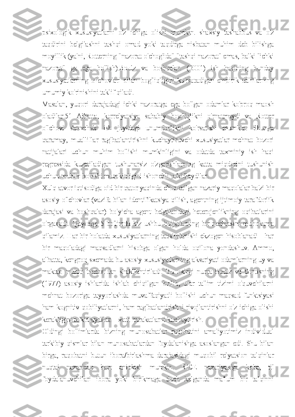 psixologik   xususiyatlarni   o'z   ichiga   olishi   mumkin.   shaxsiy   tashabbus   va   o'z
taqdirini   belgilashni   tashqi   omad   yoki   taqdirga   nisbatan   muhim   deb   bilishga
moyillik (ya'ni, Rotterning "nazorat o'chog'ida" "tashqi nazorat" emas, balki "ichki
nazorat"   ga   ega   bo'lish).Boulz   va   boshqalar.   (2001)   ish   haqining   bunday
xususiyatlarning   o'lchovlari   bilan   bog'liqligini   ko'rsatadigan   empirik   dalillarning
umumiy ko'rinishini taklif qiladi.
Masalan,   yuqori   darajadagi   ichki   nazoratga   ega   bo'lgan   odamlar   ko'proq   maosh
oladilar.51   Albatta,   korrelyatsiya   sababiy   bog'liqlikni   o'rnatmaydi   va   Rotter
o'lchovi   shunchaki   ish   joyidagi   unumdorlikni   ko'rsatishi   mumkin.   Shunga
qaramay,   mualliflar   rag'batlantirishni   kuchaytiruvchi   xususiyatlar   mehnat   bozori
natijalari   uchun   muhim   bo'lishi   mumkinligini   va   odatda   taxminiy   ish   haqi
regressida   kuzatiladigan   tushunarsiz   o'zgarishlarning   katta   miqdorini   tushunish
uchun muhim bo'lishi mumkinligini ishonchli ta'kidlaydilar.
Xulq-atvor iqtisodiga oid bir qator yaqinda chop etilgan nazariy maqolalar ba'zi bir
asosiy o'lchovlar (vazifa bilan identifikatsiya qilish, agentning ijtimoiy tarafdorlik
darajasi   va   boshqalar)   bo'yicha   agent   belgilaridagi   heterojenlikning   oqibatlarini
o'rganadi.   Quyidagi   5-bo'limda   biz   ushbu   hujjatlarning   bir   nechtasini   muhokama
qilamiz. Har bir  holatda xususiyatlarning taqsimlanishi  ekzogen hisoblanadi  - har
bir   maqoladagi   maqsadlarni   hisobga   olgan   holda   oqilona   yondashuv.   Ammo,
albatta, kengroq sxemada bu asosiy xususiyatlarning aksariyati odamlarning uy va
maktab   muhiti   tomonidan   shakllantiriladi.   Bu   oxirgi   nuqta   Boulz   va   Gintisning
(1977)   asosiy   ishlarida   ishlab   chiqilgan   bo'lib,   ular   ta'lim   tizimi   o'quvchilarni
mehnat   bozoriga   tayyorlashda   muvaffaqiyatli   bo'lishi   uchun   maqsad   funktsiyasi
ham kognitiv qobiliyatlarni, ham rag'batlantirishni rivojlantirishni o'z ichiga olishi
kerakligini ta'kidlaydilar. - xatti-harakatlarni kuchaytirish.
Oldingi   bo'limlarda   bizning   munosabatlar   raqobatini   amaliyotimiz   individual
tarkibiy   qismlar   bilan   munosabatlardan   foydalanishga   asoslangan   edi.   Shu   bilan
birga,   raqobatni   butun   ibora/birlashma   darajasidagi   muqobil   relyatsion   talqinlar
nuqtai   nazaridan   ham   aniqlash   mumkin.   RICE   nazariyasiga   ko'ra,   til
foydalanuvchilari   ibora   yoki   birikmaga   duch   kelganda   ma'lum   bir   talqinni 