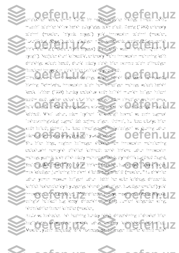 aniqlashlari   kerak,   ammo   bunda   bir   nechta   talqinlar   hisobga   olinadi.   Ushbu
muqobil   talqinlar   ishlov   berish   qulayligiga   ta'sir   qiladi.   Gerrig   (1989)   an'anaviy
talqinni   (masalan,   "piyoda   poyga")   yoki   innovatsion   talqinni   (masalan,
"uzunlikdagi   poyga")   talab   qiladigan   nutq   kontekstida   taqdim   etilgan   tanish
birikmalarning   (masalan,   oyoq   poygasi)   talqin   qilish   vaqtini   o'lchadi.   Qirol   Lui
oyog'i"). Natijalar   shuni  ko'rsatdiki,  an'anaviy  ma'no  innovatsion  ma'noning  kelib
chiqishiga   xalaqit   beradi,   chunki   odatiy   o'qish   bilan   osonroq   talqin   qilinadigan
iboralarni innovatsion o'qish bilan izohlash qiyinroq edi.
O'rnatilgan   ma'no   innovatsion   talqinga   xalaqit   berishi   ajablanarli   bo'lmasa-da,
bizning   fikrimizcha,   innovatsion   talqin   ham   o'rnatilgan   ma'noga   xalaqit   berishi
kerak.   Libben   (1998)   bunday   aralashuv   sodir   bo'lishi   mumkin   bo'lgan   holatni
taqdim   etadi.   Libben   aralash   afazi   bilan   og'rigan   odam   o'rnatilgan   ma'noni   emas,
balki   noaniq   birikmalarning   so'zma-so'z   ma'nosini   ishlab   chiqqaniga   misollar
keltiradi.   Misol   uchun,   odam   loyihani   "ko'k   rangli   bosma"   va   qorin   tugmasi
"oshqozoningizdagi   tugma"   deb   tarjima   qilgan.   Ehtimol,   bu   faqat   afaziya   bilan
sodir   bo'ladi;   ehtimol,   bu   faqat   o'rnatilgan   ma'no   "yo'qolgan"   va   shuning   uchun
odam uchun mavjud emasligi sababli yuzaga keladi.
Shu   bilan   birga,   nogiron   bo'lmagan   shaxslar   ham   innovatsion   ma'nolarning
aralashuvini   namoyish   qilishlari   ko'rinadi:   tanish   birikma   uchun   innovatsion
ma'noga yaqinda ta'sir qilish odatiy ma'noni tanlashda qiyinchilik tug'diradi Gagné,
Spalding, & Gorrie (2005). Tanish birikma (masalan, bug spreyi) odatiy o qishgaʻ
mos   keladigan   jumlaning   bir   qismi   sifatida   taqdim   etildi   (masalan,   “Bu   chivinlar
uchun   yomon   mavsum   bo lgani   uchun   Debbi   har   safar   ko chaga   chiqqanida	
ʻ ʻ
ko plab hasharotlar kiyib yurganiga ishonch hosil qilgan. buzadigan amallar") yoki	
ʻ
innovatsion   o'qish   (masalan,   "Yirtqichlardan   himoya   mexanizmi   sifatida   Alyaska
qo'ng'izi   halokatli   bug   'spreyi   chiqarishi   mumkin").   Jumlani   ko'rgandan   so'ng,
ishtirokchilar iborani ko'rdilar (masalan,
Boulz   va   boshqalar.     ish   haqining   bunday   ishlab   chiqarishning   o'lchovlari   bilan
bog'liqligini   ko'rsatadigan   empirik   uchun   umumiy   ko'rinishini   taklif   qiladi.
Masalan, yuqori darajadagi ichki nazoratga ega bo'lmagan odamlar ko'proq maosh 