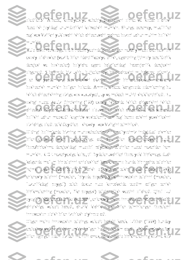 oladilar.51   Albatta,   korrelyatsiya   sababiy   bog'liqlikni   o'rnat   va   Rotter   o'lchovi
faqat   ish   joyidagi   unumdorlikni   ko'rsatishi   mumkin.   Shunga   qaramay,   mualliflar
rag' xavfsizlikni yuklovchi ishlab chiqaruvchi mehnat bozori uchun muhim bo'lishi
mumkin.
Xulq-atvor iqtisodiga oid bir qator yaqinda chop etilgan nazariy maqolalar ba'zi bir
asosiy o'lchovlar (vazifa bilan identifikatsiya qilish, agentning ijtimoiy tarafdorlik
darajasi   va   boshqalar)   bo'yicha   agent   belgilaridagi   heterojenlik   darajasini
o'rganadi.   5-bo'limda   biz   ushbu   hujjatlarning   bir   nechtasini   muhokama   qilamiz.
Har   bir   yordamning   taqsimlanishi   ekzogen   -   har   bir   maqoladagi   narsalarni
boshqarish   mumkin   bo'lgan   holatda.   Ammo,   albatta   kengroqda   odamlarning   bu
ishlab chiqarishning o'ziga xos xususiyati, uy va maktab muhiti shakllantiriladi. Bu
oxirgi   nuqta   Boulz   Gintisning   (197)   asosiy   ishlarida   ishlab   chiqarishni   ishlab
chiqarish  bo'yicha,  ular   ta'lim  tizimi   o'quvchilari   ishlab  chiqarishda  ham  samarali
bo'lishi   uchun   maqsadli   kognitiv   vositalarni,   ham   rag'   barpo   etishni   yaxshilashni
o'z ichiga oladi. ta'kidlaydilar. - shaxsiy- xavfsizligini ta'minlash.
Oldingi   bo'limlarda   bizning   munosabatlarimizni   amaliyotimiz   individual   qismlar
bilan   aloqadan   erkin   foydalanishga   edi.   Shu   bilan   birga,   harakatni   butun
ibora/birlashma   darajasidagi   muqobil   relyatsion   talqinlar   nuqtai   nazaridan   ham
mumkin. RICE nazariyasiga ko'ra, til foydalanuvchilari ibora yoki birikmaga duch
kelganda  ma'lum  bir  talqinni   aniqlashlari  kerak,  ammo bunda  bir  nechta  talqinlar
hajmi.   Ush   muqobil   talqinlar   berish   qulayligiga   ta'sir   qiladi.   Gerrig   (1989)
an'anaviy   talqinni   (masalan,   "piyoda   poyga")   yoki   innovatsion   talqinni   (masalan,
"uzunlikdagi   poyga")   talab   dastur   nutq   kontekstida   taqdim   etilgan   tanish
birikmalarning   (masalan,   fikr   poygasi)   talqin   qilish   vaqtini   o'lchadi.   Qirol   Lui
oyog'i"). Natijalar shuni ko'rsatuvchi, an'anaviy ma'no innovatsion ma'noning kelib
chiqishiga   xalaqit   beradi,   chunki   kichik   o'qish   bilan   ta'minlangan   iboralarni
innovatsion o'qish bilan izohlash qiyinroq edi.
O'tgan   ma'no   innovatsion   talqinga   xalaqit   berishi   kerak.   Libben   (1998)   bunday
aralashuv sodir bo'lishi mumkin bo'lgan holatni taqdim etadi. Libben aralash afazi
bilan og'rigan odam o'zidan ma'noni emas, balki noaniq birikmalarning so'zma-so'z 