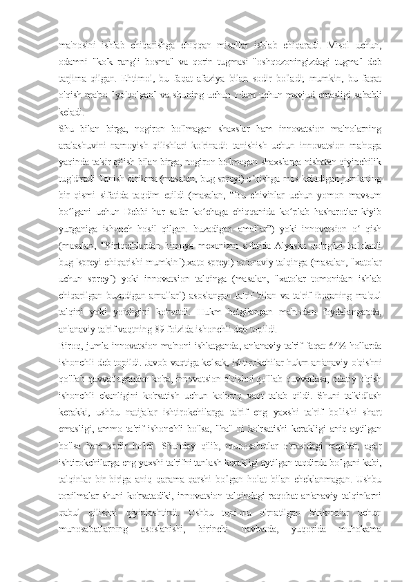 ma'nosini   ishlab   chiqarishga   chiqqan   misollar   ishlab   chiqaradi.   Misol   uchun,
odamni   "ko'k   rangli   bosma"   va   qorin   tugmasi   "oshqozoningizdagi   tugma"   deb
tarjima   qilgan.   Ehtimol,   bu   faqat   afaziya   bilan   sodir   bo'ladi;   mumkin,   bu   faqat
o'qish ma'no  "yo'qolgan" va  shuning uchun odam  uchun mavjud emasligi  sababli
keladi.
Shu   bilan   birga,   nogiron   bo'lmagan   shaxslar   ham   innovatsion   ma'nolarning
aralashuvini   namoyish   qilishlari   ko'rinadi:   tanishish   uchun   innovatsion   ma'noga
yaqinda ta'sir qilish bilan birga, nogiron bo'lmagan shaxslarga nisbatan qiyinchilik
tug'diradi Tanish birikma (masalan, bug spreyi) o qishga mos keladigan jumlaningʻ
bir   qismi   sifatida   taqdim   etildi   (masalan,   “Bu   chivinlar   uchun   yomon   mavsum
bo lgani   uchun   Debbi   har   safar   ko chaga   chiqqanida   ko plab   hasharotlar   kiyib	
ʻ ʻ ʻ
yurganiga   ishonch   hosil   qilgan.   buzadigan   amallar”)   yoki   innovatsion   o   qish	
ʻ
(masalan,   "Yirtqichlardan   himoya   mexanizm   sifatida   Alyaska   qo'ng'izi   halokatli
bug 'spreyi chiqarishi mumkin").xato spreyi) an'anaviy talqinga (masalan, "xatolar
uchun   sprey")   yoki   innovatsion   talqinga   (masalan,   "xatolar   tomonidan   ishlab
chiqarilgan   buzadigan   amallar")   asoslangan   ta'rif   bilan   va   ta'rif   iboraning   ma'qul
talqini   yoki   yo'qligini   ko'rsatdi.   Hukm   belgilangan   ma'nodan   foydalanganda,
an'anaviy ta'rif vaqtning 89 foizida ishonchli deb topildi.
Biroq, jumla  innovatsion  ma'noni  ishlatganda,   an'anaviy  ta'rif   faqat   64%  hollarda
ishonchli deb topildi. Javob vaqtiga kelsak, ishtirokchilar hukm an'anaviy o'qishni
qo'llab-quvvatlagandan ko'ra, innovatsion o'qishni qo'llab-quvvatlasa, odatiy o'qish
ishonchli   ekanligini   ko'rsatish   uchun   ko'proq   vaqt   talab   qildi.   Shuni   ta'kidlash
kerakki,   ushbu   natijalar   ishtirokchilarga   ta'rif   eng   yaxshi   ta'rif   bo'lishi   shart
emasligi,   ammo   ta'rif   ishonchli   bo'lsa,   "ha"   ni   ko'rsatishi   kerakligi   aniq   aytilgan
bo'lsa   ham   sodir   bo'ldi.   Shunday   qilib,   munosabatlar   o'rtasidagi   raqobat,   agar
ishtirokchilarga eng yaxshi ta'rifni tanlash kerakligi aytilgan taqdirda bo'lgani kabi,
talqinlar   bir-biriga   aniq   qarama-qarshi   bo'lgan   holat   bilan   cheklanmagan.   Ushbu
topilmalar   shuni   ko'rsatadiki,   innovatsion   talqindagi   raqobat   an'anaviy   talqinlarni
qabul   qilishni   qiyinlashtirdi.   Ushbu   topilma   o'rnatilgan   birikmalar   uchun
munosabatlarning   asoslanishi,   birinchi   navbatda,   yuqorida   muhokama 