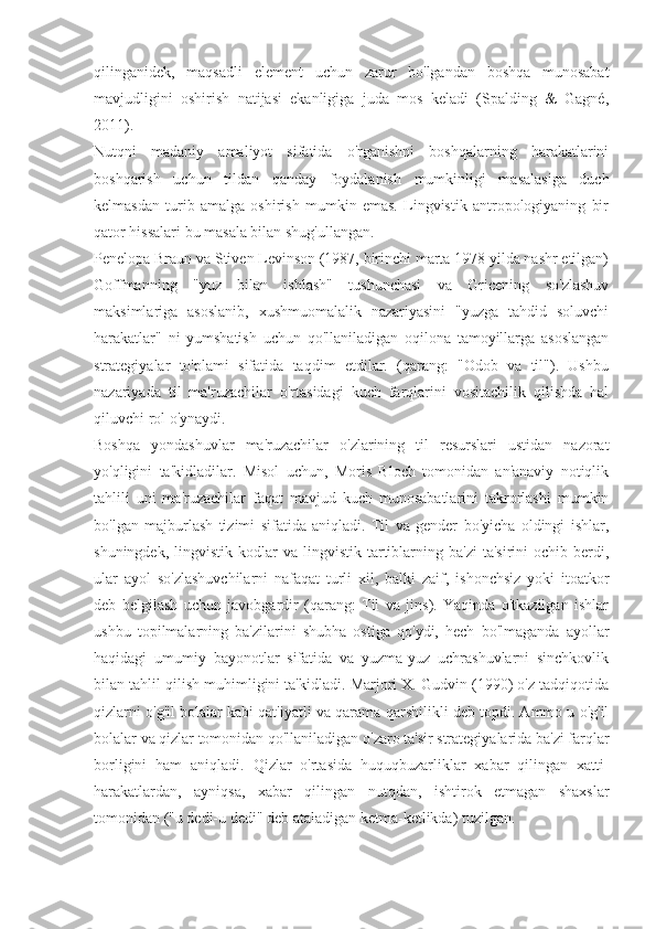 qilinganidek,   maqsadli   element   uchun   zarur   bo'lgandan   boshqa   munosabat
mavjudligini   oshirish   natijasi   ekanligiga   juda   mos   keladi   (Spalding   &   Gagné,
2011).
Nutqni   madaniy   amaliyot   sifatida   o'rganishni   boshqalarning   harakatlarini
boshqarish   uchun   tildan   qanday   foydalanish   mumkinligi   masalasiga   duch
kelmasdan   turib   amalga   oshirish   mumkin   emas.   Lingvistik   antropologiyaning   bir
qator hissalari bu masala bilan shug'ullangan.
Penelopa Braun va Stiven Levinson (1987, birinchi marta 1978 yilda nashr etilgan)
Goffmanning   "yuz   bilan   ishlash"   tushunchasi   va   Gricening   so'zlashuv
maksimlariga   asoslanib,   xushmuomalalik   nazariyasini   "yuzga   tahdid   soluvchi
harakatlar"   ni   yumshatish   uchun   qo'llaniladigan   oqilona   tamoyillarga   asoslangan
strategiyalar   to'plami   sifatida   taqdim   etdilar.   (qarang:   "Odob   va   til").   Ushbu
nazariyada   til   ma'ruzachilar   o'rtasidagi   kuch   farqlarini   vositachilik   qilishda   hal
qiluvchi rol o'ynaydi.
Boshqa   yondashuvlar   ma'ruzachilar   o'zlarining   til   resurslari   ustidan   nazorat
yo'qligini   ta'kidladilar.   Misol   uchun,   Moris   Bloch   tomonidan   an'anaviy   notiqlik
tahlili   uni   ma'ruzachilar   faqat   mavjud   kuch   munosabatlarini   takrorlashi   mumkin
bo'lgan   majburlash   tizimi   sifatida   aniqladi.   Til   va   gender   bo'yicha   oldingi   ishlar,
shuningdek,  lingvistik  kodlar  va  lingvistik  tartiblarning  ba'zi   ta'sirini  ochib  berdi,
ular   ayol   so'zlashuvchilarni   nafaqat   turli   xil,   balki   zaif,   ishonchsiz   yoki   itoatkor
deb   belgilash   uchun   javobgardir   (qarang:   Til   va   jins).   Yaqinda   o'tkazilgan   ishlar
ushbu   topilmalarning   ba'zilarini   shubha   ostiga   qo'ydi,   hech   bo'lmaganda   ayollar
haqidagi   umumiy   bayonotlar   sifatida   va   yuzma-yuz   uchrashuvlarni   sinchkovlik
bilan tahlil qilish muhimligini ta'kidladi. Marjori X. Gudvin (1990) o'z tadqiqotida
qizlarni o'g'il bolalar kabi qat'iyatli va qarama-qarshilikli deb topdi. Ammo u o'g'il
bolalar va qizlar tomonidan qo'llaniladigan o'zaro ta'sir strategiyalarida ba'zi farqlar
borligini   ham   aniqladi.   Qizlar   o'rtasida   huquqbuzarliklar   xabar   qilingan   xatti-
harakatlardan,   ayniqsa,   xabar   qilingan   nutqdan,   ishtirok   etmagan   shaxslar
tomonidan ("u dedi-u dedi" deb ataladigan ketma-ketlikda) tuzilgan. 