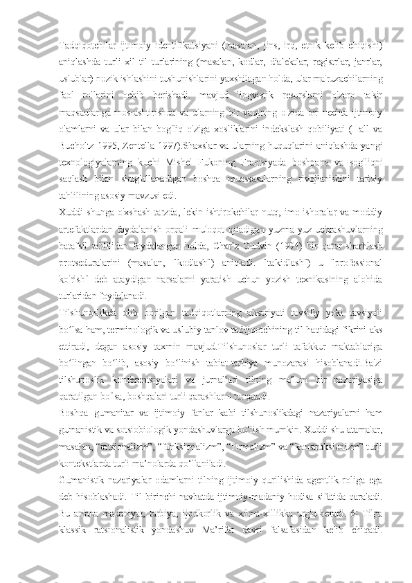 Tadqiqotchilar   ijtimoiy   identifikatsiyani   (masalan,   jins,   irq,   etnik   kelib   chiqishi)
aniqlashda   turli   xil   til   turlarining   (masalan,   kodlar,   dialektlar,   registrlar,   janrlar,
uslublar) nozik ishlashini tushunishlarini yaxshilagan holda, ular ma'ruzachilarning
faol   rollarini   ochib   berishadi.   mavjud   lingvistik   resurslarni   o'zaro   ta'sir
maqsadlariga   moslashtirishda   va   ularning   bir   vaqtning   o'zida   bir   nechta   ijtimoiy
olamlarni   va   ular   bilan   bog'liq   o'ziga   xosliklarini   indekslash   qobiliyati   (Hall   va
Bucholtz  1995,  Zentella  1997).Shaxslar   va  ularning  huquqlarini  aniqlashda   yangi
texnologiyalarning   kuchi   Mishel   Fukoning   Frantsiyada   boshpana   va   sog'liqni
saqlash   bilan   shug'ullanadigan   boshqa   muassasalarning   rivojlanishini   tarixiy
tahlilining asosiy mavzusi edi.
Xuddi   shunga  o'xshash   tarzda,  lekin  ishtirokchilar  nutq,  imo-ishoralar   va  moddiy
artefaktlardan   foydalanish   orqali   muloqot   qiladigan   yuzma-yuz   uchrashuvlarning
batafsil   tahlilidan   foydalangan   holda,   Charlz   Gudvin   (1994)   bir   qator   sharhlash
protseduralarini   (masalan,   "kodlash")   aniqladi.   "ta'kidlash")   u   "professional
ko'rish"   deb   ataydigan   narsalarni   yaratish   uchun   yozish   texnikasining   alohida
turlaridan foydalanadi.
Tilshunoslikda   olib   borilgan   tadqiqotlarning   aksariyati   tavsifiy   yoki   tavsiyali
bo lsa ham, terminologik va uslubiy tanlov tadqiqotchining til haqidagi fikrini aksʻ
ettiradi,   degan   asosiy   taxmin   mavjud.Tilshunoslar   turli   tafakkur   maktablariga
bo lingan   bo lib,   asosiy   bo linish   tabiat-tarbiya   munozarasi   hisoblanadi.Ba'zi
ʻ ʻ ʻ
tilshunoslik   konferentsiyalari   va   jurnallari   tilning   ma'lum   bir   nazariyasiga
qaratilgan bo'lsa, boshqalari turli qarashlarni tarqatadi.
Boshqa   gumanitar   va   ijtimoiy   fanlar   kabi   tilshunoslikdagi   nazariyalarni   ham
gumanistik va sotsiobiologik yondashuvlarga bo‘lish mumkin. Xuddi shu atamalar,
masalan, “ratsionalizm”, “funksionalizm”, “formalizm” va “konstruksionizm” turli
kontekstlarda turli ma’nolarda qo‘llaniladi.
Gumanistik   nazariyalar   odamlarni   tilning   ijtimoiy   qurilishida   agentlik   roliga   ega
deb  hisoblashadi.  Til  birinchi   navbatda  ijtimoiy-madaniy   hodisa  sifatida  qaraladi.
Bu   an'ana   madaniyat,   tarbiya,   ijodkorlik   va   xilma-xillikka   urg'u   beradi.[6]   Tilga
klassik   ratsionalistik   yondashuv   Ma’rifat   davri   falsafasidan   kelib   chiqadi. 