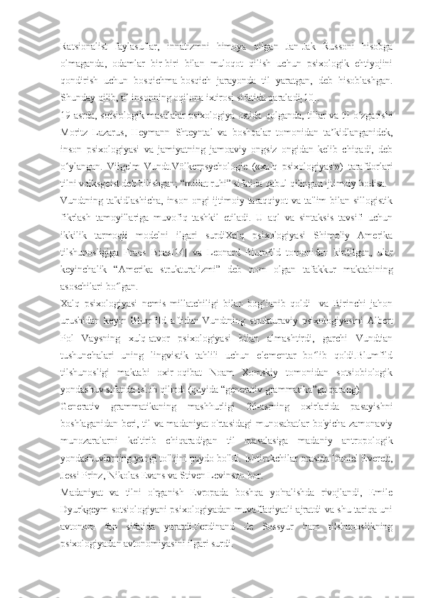 Ratsionalist   faylasuflar,   innatizmni   himoya   qilgan   Jan-Jak   Russoni   hisobga
olmaganda,   odamlar   bir-biri   bilan   muloqot   qilish   uchun   psixologik   ehtiyojini
qondirish   uchun   bosqichma-bosqich   jarayonda   til   yaratgan,   deb   hisoblashgan.
Shunday qilib, til insonning oqilona ixtirosi sifatida qaraladi[10].
19-asrda, sotsiologik masalalar psixologiya ostida qolganda, tillar va til o zgarishiʻ
Moritz   Lazarus,   Heymann   Shteyntal   va   boshqalar   tomonidan   ta kidlanganidek,	
ʼ
inson   psixologiyasi   va   jamiyatning   jamoaviy   ongsiz   ongidan   kelib   chiqadi,   deb
o ylangan.   Vilgelm   Vundt.Völkerpsychologie   («xalq   psixologiyasi»)   tarafdorlari	
ʻ
tilni volksgeist deb bilishgan; “millat ruhi” sifatida qabul qilingan ijtimoiy hodisa.
Vundtning ta'kidlashicha,  inson ongi ijtimoiy taraqqiyot va ta'lim  bilan sillogistik
fikrlash   tamoyillariga   muvofiq   tashkil   etiladi.   U   aql   va   sintaksis   tavsifi   uchun
ikkilik   tarmoqli   modelni   ilgari   surdiXalq   psixologiyasi   Shimoliy   Amerika
tilshunosligiga   Frans   Boas[14]   va   Leonard   Blumfild   tomonidan   kiritilgan,   ular
keyinchalik   “Amerika   strukturalizmi”   deb   nom   olgan   tafakkur   maktabining
asoschilari bo lgan.	
ʻ
Xalq   psixologiyasi   nemis   millatchiligi   bilan   bog lanib   qoldi     va   Birinchi   jahon	
ʻ
urushidan   keyin   Blumfild   aftidan   Vundtning   strukturaviy   psixologiyasini   Albert
Pol   Vaysning   xulq-atvor   psixologiyasi   bilan   almashtirdi,   garchi   Vundtian
tushunchalari   uning   lingvistik   tahlili   uchun   elementar   bo lib   qoldi.Blumfild	
ʻ
tilshunosligi   maktabi   oxir-oqibat   Noam   Xomskiy   tomonidan   sotsiobiologik
yondashuv sifatida isloh qilindi (quyida “generativ grammatika”ga qarang).
Generativ   grammatikaning   mashhurligi   20-asrning   oxirlarida   pasayishni
boshlaganidan beri, til va madaniyat o'rtasidagi munosabatlar bo'yicha zamonaviy
munozaralarni   keltirib   chiqaradigan   til   masalasiga   madaniy   antropologik
yondashuvlarning yangi to'lqini paydo bo'ldi. Ishtirokchilar orasida Daniel Everett,
Jessi Prinz, Nikolas Evans va Stiven Levinson bor.
Madaniyat   va   tilni   o'rganish   Evropada   boshqa   yo'nalishda   rivojlandi,   Emile
Dyurkgeym sotsiologiyani psixologiyadan muvaffaqiyatli ajratdi va shu tariqa uni
avtonom   fan   sifatida   yaratdi.Ferdinand   de   Sossyur   ham   tilshunoslikning
psixologiyadan avtonomiyasini ilgari surdi. 