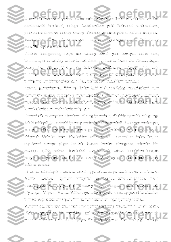 U semiotik nazariyani yaratdi, bu esa oxir-oqibat inson fanlarida strukturalizm deb
nomlanuvchi   harakatni,   so ngra   funksionalizm   yoki   funksional   strukturalizm,ʻ
poststrukturalizm   va   boshqa   shunga   o xshash   tendentsiyalarni   keltirib   chiqaradi.	
ʻ
Strukturalizm   va   funksionalizm   nomlari   Dyurkgeymning   Gerbertning
modifikatsiyasidan olingan.
Tillikda   borilganning   o'ziga   xos   uslubiy   tavsifi   yoki   tavsiyali   bo'lsa   ham,
terminologik va uslubiy tanlov tanlashchining til haqida fikrini aks ettiradi, degan
asosiy   fikr   mavjud.   Tilshunoslar   tafakkur   maktablariga   bo lgan   bo lib,   turli	
ʻ ʻ
bo linish   tabiati   munozarasi,   Ba'zi   tilshunoslik   konferentsiyalari   va   jurnallari	
ʻ
tilning ma'lum bir nazariyasiga bo'lsa, boshqa turli qarashlarni tarqatadi.
Boshqa   gumanitar   va   ijtimoiy   fanlar   kabi   tilshunoslikdagi   nazariyalarni   ham
gumanistik va sotsiobiologik yoritishlarga bo‘lish mumkin, quyidagi shu atamalar,
masalan, “ratsionalizm”, “funksionalizm”, “formalizm” va “konstruksionizm” turli
kontekstlarda turli ma’nolarda qo‘yilgan 
Gumanistik   nazariyalar   odamlarni   tilning   ijtimoiy   qurilishida   agentlik   roliga   ega
deb hisoblaydi. Til birinchi ijtimoiy-madaniy holida qaraladi. Bu an'ana madaniyat,
tarbiya, ijodkorlik va xilma-xillikka urg'u beradi.Tilga klassik ratsionalistik ishlab
chiqarish   Ma’rifat   davri   falsafasidan   kelib   chiqadi.   Rationalist   faylasuflar,   in
ingilizmni   himoya   qilgan   Jan-Jak   Russoni   harakat   olmaganda,   odamlar   bir-
muloqot   qilish   uchun   davolashni   rivojlantirish   uchun   bosqichma-bosqich
jarayonda til yaratgan, deb hisoblash bilangan. Shunday qilib, til insonning ixtirosi
sifatida qaraladi
19-asrda,   sotsiologik   masalalar   psixologiya   ostida   qolganda,   tillar   va   til   o rnatish	
ʻ
Moritz   Lazarus,   Heymann   Shteyntal   va   boshqa   ta kidlanganidek,   inson	
ʼ
psixologiyasi   va   jamiyatning   jamoaviy   ongsiz   ongidan   kelib   chiqadi,   deb
o ylangan.   Vilgelm   Vundt.   Völkerpsychologie   («xalq   psixologiyasi»)   tarafdorlari	
ʻ
tilni volksgeist deb bilishgan; “millat ruhi” qabul qilingan ijtimoiy hodisa.
Vundning ta' baholashicha, inson ongi ijtimoiy taraqqiyot va ta'lim bilan sillogistik
fikrlashlarga qo'llanilishi mumkin. U aql va sintaksis tavsifi uchun ikkilik tarmoqli
modelni oldindan surdi. Xalq logiyasi  Shimoliy Amerika tilshunosligiga Fransiya 