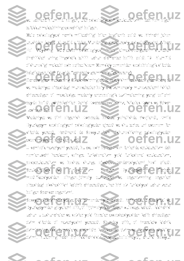 va Leonard Blumfild Bo'lgan, ular psixologiyasi  “ strukturalizmi” deb nom olgan
tafakkur maktabining asoschilari bo'lgan.
Xalq   psixologiyasi   nemis   millatchiligi   bilan   bog lanib   qoldi   va   Birinchi   jahonʻ
urushidan   keyin   Blumfild   aftidan   Vundtning   strukturaviy   psixologiyasini   Albert
Pol   Vaysning   xulq-atvor   psixologiyasi   bilan   almashtirdi.garchi   Vundtian
tinchliklari   uning   lingvistik   tahlili   uchun   elementar   bo lib   qoldi.[19]   Blumfild	
ʻ
tilshunosligi maktabi oxir-oqibat Noam Xomskiy tomonidan sotsiobiologik sifatida
belgilangan isloh (quyida “generativ grammatika”ga qarang).
Genetiv grammatikaning 20-asr  oxirninglarida pasayishni  mashhurligidan beri, til
va   madaniyat   o rtasidagi   munosabatlar   bo yicha   zamonaviy   munozaralarni   ishlab	
ʻ ʻ
chiqaradigan   til   masalasiga   madaniy   antropologik   tuzilmalarning   yangi   to lqini	
ʻ
paydo   bo ldi.   Ishtirokchilar   Daniel   Everett,   Jessi   Prinz,   Nikolas   Evans   va   Stiven	
ʻ
Levinson bor.
Madaniyat   va   tilni   o'rganish   Evropada   boshqa   yo'nalishda   rivojlandi,   Emile
Dyurkgeym   sotsiologiyani   psixologiyadan   ajratdi   va   shu   tariqa   uni   avtonom   fan
sifatida   yaratdi.   Ferdinand   de   Sossyur   ham   tilshunoslikning   psixologiyadan
avtonomiyasini oldindan surdi.
U semiotik nazariyani yaratdi, bu esa oxir-oqibat inson fanlarida strukturalizm deb
nomlanuvchi   harakatni,   so ngra   funksionalizm   yoki   funktsional   strukturalizm,	
ʻ
poststrukturalizm   va   boshqa   shunga   o xshash   tendentsiyalarni   hosil   qiladi.	
ʻ
Strukturalizm   va   funksionalizm   nomlari   Dyurkgeymning   Gerbert
modifikatsiyasidan   olingan.	
  Ijtimoiy   tuzilmalar   va   organizmning   organlari
o'rtasidagi o'xshashlikni  keltirib chiqaradigan, har biri o'z funktsiyasi  uchun zarur
bo'lgan Spenser organizmi.
Sossyur   tilning   mohiyatiga   ikki   tomondan   yondashadi.   Birinchisi,   u   Shtayntal   va
Dyurkgeymdan g'oyalarni olib, til "ijtimoiy fakt" degan xulosaga keladi. Ikkinchisi
uchun   u   tushunchalar   va   so'zlar   yoki   iboralar   assotsiatsiyasidan   kelib   chiqadigan
tizim   sifatida   til   nazariyasini   yaratadi.   Shunday   qilib,   til   interaktiv   kichik
tizimlarning   ikki   tomonlama   tizimidir:   kontseptual   tizim   va   lingvistik   shakllar
tizimi.   Bularning   hech   biri   ikkinchisisiz   mavjud   bo'lolmaydi,   chunki   Sossyur 