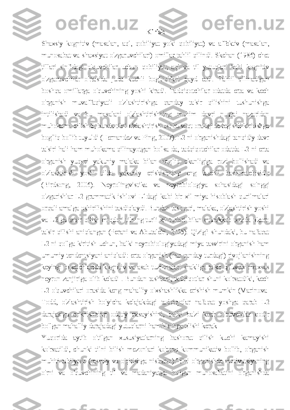 Kirish
Shaxsiy   kognitiv   (masalan,   aql,   qobiliyat   yoki   qobiliyat)   va   affektiv   (masalan,
munosabat va shaxsiyat  o'zgaruvchilari) omillar tahlil qilindi. Skehan (1986) chet
tillari   sinfidagi   o'quvchilar   uchun   qobiliyat,   aql   va   til   yutuqlari   kabi   kognitiv
o'zgaruvchilar   o'rtasida   juda   kuchli   bog'liqlikni   qayd   etdi.   Tahlil   qilinadigan
boshqa   omillarga   o'quvchining   yoshi   kiradi.   Tadqiqotchilar   odatda   erta   va   kech
o'rganish   muvaffaqiyatli   o'zlashtirishga   qanday   ta'sir   qilishini   tushunishga
intilishadi   va   bu   masalani   o'zlashtirishning   muhim   davri   nuqtai   nazaridan
muhokama qilishdi, bunda tilni o'zlashtirish ushbu vaqt oralig'ida tegishli kiritishga
bog'liq bo'lib tuyuldi (Hernandez va Ping, 2007). L2 ni o'rganishdagi tanqidiy davr
ta'siri hali ham muhokama qilinayotgan bo'lsa-da, tadqiqotchilar odatda L2 ni erta
o'rganish   yuqori   yakuniy   malaka   bilan   bog'liq   ekanligiga   rozi   bo'lishadi   va
o'zlashtirish   yoshi   tilda   yakuniy   erishishning   eng   kuchli   bashoratchisidir
(Birdsong,   2006).   Neyrolingvistika   va   neyrobiologiya   sohasidagi   so'nggi
o'zgarishlar   L2   grammatik   ishlovi   L1dagi   kabi   bir   xil   miya   hisoblash   qurilmalari
orqali amalga oshirilishini tasdiqlaydi. Bundan tashqari, malaka, o'zlashtirish yoshi
va L2 ga ta'sir  qilish miqdori  tilning turli  xil  turlari bilan murakkab tarzda o'zaro
ta'sir  qilishi  aniqlangan  (Perani  va Abutalebi, 2005). Qizig'i  shundaki,  bu nafaqat
L2 ni qo'lga kiritish uchun, balki neyrobiologiyadagi miya tasvirini o'rganish ham
umumiy tendentsiyani aniqladi: erta o'rganish (har qanday turdagi) rivojlanishning
keyingi bosqichlarida kognitiv va asab tuzilmalari shakliga  ta'sir qiluvchi  maxsus
neyron zanjiriga olib  keladi  .  Bundan  tashqari,  tadqiqotlar   shuni   ko'rsatdiki, kech
L2  o'quvchilari  orasida  keng  mahalliy o'xshashlikka  erishish  mumkin (Marinova-
Todd,   o'zlashtirish   bo'yicha   kelajakdagi   tadqiqotlar   nafaqat   yoshga   qarab   L2
darajasiga   erishishning   odatiy   pasayishini,   balki   ba'zi   kech   o'quvchilar   qodir
bo'lgan mahalliy darajadagi yutuqlarni ham hisobga olishi kerak 
Yuqorida   aytib   o'tilgan   xususiyatlarning   bashorat   qilish   kuchi   kamayishi
ko'rsatildi,   chunki   tilni   bilish   mezonlari   ko'proq   kommunikativ   bo'lib,   o'rganish
muhiti  tabiiyroq (rasmiy  va o'qitishga nisbatan).Tilni  o'rganishda  motivatsiyaning
o'rni   va   o'quvchining   til   va   madaniyatga   bo'lgan   munosabatini   o'rganishda 