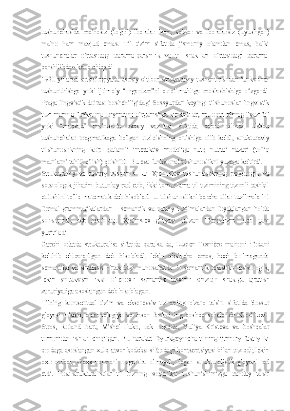tushunchasida   ma'nosiz   (to'g'ri)   iboralar   ham,   so'zlar   va   iboralarsiz   (uyushgan)
ma'no   ham   mavjud   emas.   Til   tizim   sifatida   jismoniy   olamdan   emas,   balki
tushunchalar   o rtasidagi   qarama-qarshilik   va   til   shakllari   o rtasidagi   qarama-ʻ ʻ
qarshilikdan kelib chiqadi
1920-yillarda sotsiologiyada asosiy e’tibor strukturaviy tushuntirishdan funksional
tushuntirishga   yoki   ijtimoiy   “organizm”ni   atrof-muhitga   moslashishiga   o‘zgardi.
Praga lingvistik doirasi  boshchiligidagi  Sossyurdan keyingi tilshunoslar  lingvistik
tuzilmaning funksional qiymatini o rganishga kirishdilar, muloqot tilning “vazifa”	
ʻ
yoki   “maqsad”   ma nosida   asosiy   vazifasi   sifatida   qabul   qilindi.   Ushbu	
ʼ
tushunchalar   pragmatikaga   bo'lgan   qiziqishning   ortishiga   olib   keldi,   strukturaviy
tilshunoslikning   ko'p   qatlamli   interaktiv   modeliga   nutq   nuqtai   nazari   (to'liq
matnlarni tahlil qilish) qo'shildi. Bu esa funksional tilshunoslikni yuzaga keltirdi.
Strukturaviy   va   rasmiy   tilshunos   Lui   Xjelmslev   tilshunoslikning   psixologik   va
sotsiologik jihatini butunlay rad etib, ikki tomonlama til tizimining tizimli tashkil
etilishini to'liq matematik deb hisobladi. U tilshunoslikni barcha tillar tuzilmalarini
formal   grammatikalardan   –   semantik   va   nutqiy   tuzilmalardan   foydalangan   holda
solishtirish   deb   hisobladi.   Xjelmslev   g‘oyasi   ba’zan   “formalizm”   deb   ham
yuritiladi.
Garchi   odatda   strukturalist   sifatida   qaralsa-da,   Lucien   Tesnière   ma'noni   ifodani
keltirib   chiqaradigan   deb   hisobladi,   lekin   aksincha   emas,   hech   bo'lmaganda
semantika va sintaksis  o'rtasidagi  munosabatda.  U semantik  tekislikni psixologik,
lekin   sintaksisni   ikki   o‘lchovli   semantik   tasvirni   chiziqli   shaklga   ajratish
zaruriyatiga asoslangan deb hisoblagan.
Tilning   kontseptual   tizim   va   ekspressiv   tizimning   o'zaro   ta'siri   sifatida   Sossur
g'oyasi   falsafa,   antropologiya   va   inson   fanlarining   boshqa   sohalarida   Klod   Levi-
Stros,   Roland   Bart,   Mishel   Fuko,   Jak   Derrida,   Yuliya   Kristeva   va   boshqalar
tomonidan   ishlab   chiqilgan.   Bu   harakat   Dyurkgeymcha   tilning   ijtimoiy   fakt   yoki
qoidaga asoslangan xulq-atvor kodeksi sifatidagi kontseptsiyasi bilan qiziqdi; lekin
oxir-oqibat,   shaxs   normani   o'zgartira   olmaydi,   degan   strukturalistik   g'oyani   rad
etdi.   Post-strukturalistlar   til   bizning   voqelikni   tushunishimizga   qanday   ta'sir 