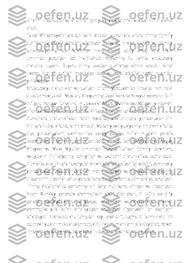 qilishini   o'rganadilar   va   shu   bilan   jamiyatni   shakllantirish   vositasi   bo'lib   xizmat
qiladi.
19-asr   Völkerpsychologie-dan   kelib   chiqqan   gumanistik   an'ana   tilning   ijtimoiy
qurilishining   ongsiz   tabiatini   ta'kidlagan   bo'lsa-da,   poststrukturizm   va   ijtimoiy
konstruksiyaning   ba'zi   istiqbollari   inson   tillarini   tabiiy   emas,   balki   inson
tomonidan   yaratilgan   deb   hisoblashadi.   Spektrning   bu   oxirida   strukturaviy
tilshunos   Eugenio   Coşeriu   tilning   qasddan   qurilishiga   e'tibor   qaratdi.   Daniel
Everett   ham   til   qurilishi   masalasiga   qasd   va   iroda   erkinligi   nuqtai   nazaridan
yondashgan.
Strukturaviy   tilshunoslar   va   tuzilgan   tillarni   yaratuvchilar   o'rtasida   ham   ba'zi
aloqalar mavjud edi. Masalan, Sossyurning ukasi Rene de Sossyur esperanto faoli
bo‘lgan,   frantsuz   funksional   mutaxassisi   André   Martine   esa   Xalqaro   yordamchi
tillar assotsiatsiyasi direktori bo‘lib ishlagan.Sotsiobiologik nazariyalar
Gumanistik   tilshunoslikdan   farqli   ravishda,   sotsiobiologik   yondashuvlar   tilni
biologik hodisa sifatida ko'rib chiqadi. Madaniy evolyutsiyaning bir qismi sifatida
tilga   yondashuvlarni   taxminan   ikki   asosiy   guruhga   bo'lish   mumkin:   genetik
determinizm,   tillar   inson   genomidan   kelib   chiqadi,   deb   ta'kidlaydi;   va   Avgust
Shleyxer   va   Maks   Myuller   tomonidan   nazarda   tutilgan   ijtimoiy   darvinizm,
evolyutsion   biologiyaning   tamoyillari   va   usullarini   tilshunoslikka   tatbiq   etadi.
O'tmishda  sotsiobiogik  nazariyalar   shovinistik  deb atalganligi   sababli,  zamonaviy
yondashuvlar,   jumladan,   ikkilamchi   meros   nazariyasi   va   memetika   biologiyaning
tildagi rolini o'rganish uchun yanada barqaror echimlarni taqdim etishga qaratilgan.
Tilning   shakllanishida   genlarning   roli   keng   muhokama   qilingan   va   o'rganilgan.
Noam   Xomskiy   generativ   grammatikani   taklif   qilar   ekan,   til   to liq   tasodifiyʻ
genetik   mutatsiya   natijasida   yuzaga   kelganligini   va   tilshunoslik   universal
grammatika   yoki   ko rib   chiqilayotgan   strukturani   o rganuvchi   fan   ekanligini	
ʻ ʻ
ta kidlaydi.   Boshqalar,   shu   jumladan   Rey   Jekendoff,   tug'ma   til   komponenti   bir	
ʼ
qator evolyutsion moslashuvlar natijasi bo'lishi mumkinligini ta'kidlaydilar;  Stiven
Pinkerning ta'kidlashicha, bular tufayli odamlar til instinkti bilan tug'iladi. 