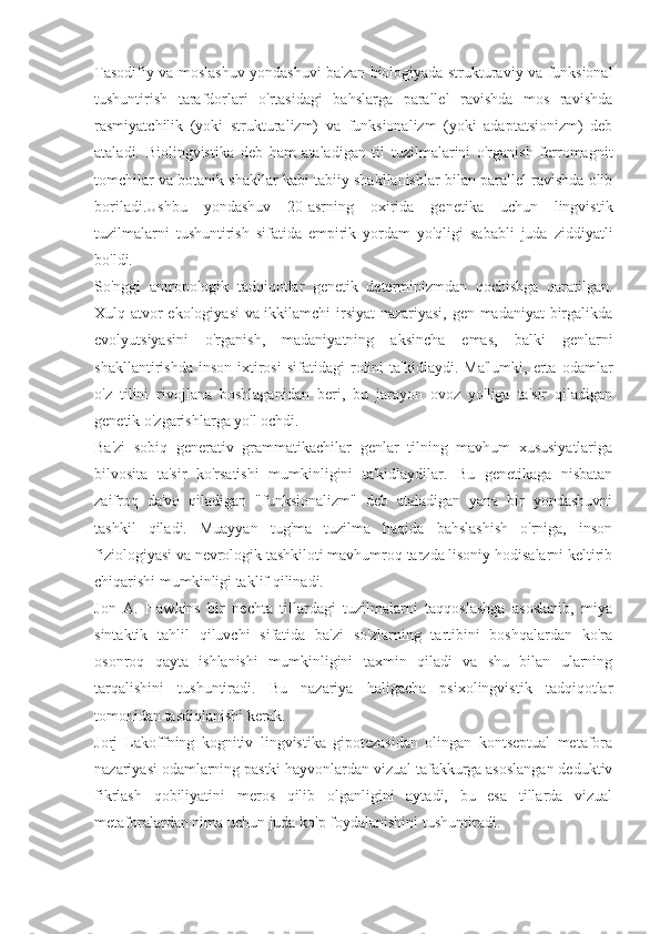 Tasodifiy va moslashuv yondashuvi ba'zan biologiyada strukturaviy va funksional
tushuntirish   tarafdorlari   o'rtasidagi   bahslarga   parallel   ravishda   mos   ravishda
rasmiyatchilik   (yoki   strukturalizm)   va   funksionalizm   (yoki   adaptatsionizm)   deb
ataladi.   Biolingvistika   deb   ham   ataladigan   til   tuzilmalarini   o'rganish   ferromagnit
tomchilar va botanik shakllar kabi tabiiy shakllanishlar bilan parallel ravishda olib
boriladi.Ushbu   yondashuv   20-asrning   oxirida   genetika   uchun   lingvistik
tuzilmalarni   tushuntirish   sifatida   empirik   yordam   yo'qligi   sababli   juda   ziddiyatli
bo'ldi.
So'nggi   antropologik   tadqiqotlar   genetik   determinizmdan   qochishga   qaratilgan.
Xulq-atvor ekologiyasi va ikkilamchi irsiyat  nazariyasi, gen-madaniyat birgalikda
evolyutsiyasini   o'rganish,   madaniyatning   aksincha   emas,   balki   genlarni
shakllantirishda   inson   ixtirosi   sifatidagi   rolini   ta'kidlaydi.  Ma'lumki,   erta   odamlar
o'z   tilini   rivojlana   boshlaganidan   beri,   bu   jarayon   ovoz   yo'liga   ta'sir   qiladigan
genetik o'zgarishlarga yo'l ochdi.
Ba'zi   sobiq   generativ   grammatikachilar   genlar   tilning   mavhum   xususiyatlariga
bilvosita   ta'sir   ko'rsatishi   mumkinligini   ta'kidlaydilar.   Bu   genetikaga   nisbatan
zaifroq   da'vo   qiladigan   "funksionalizm"   deb   ataladigan   yana   bir   yondashuvni
tashkil   qiladi.   Muayyan   tug'ma   tuzilma   haqida   bahslashish   o'rniga,   inson
fiziologiyasi va nevrologik tashkiloti mavhumroq tarzda lisoniy hodisalarni keltirib
chiqarishi mumkinligi taklif qilinadi.
Jon   A.   Hawkins   bir   nechta   tillardagi   tuzilmalarni   taqqoslashga   asoslanib,   miya
sintaktik   tahlil   qiluvchi   sifatida   ba'zi   so'zlarning   tartibini   boshqalardan   ko'ra
osonroq   qayta   ishlanishi   mumkinligini   taxmin   qiladi   va   shu   bilan   ularning
tarqalishini   tushuntiradi.   Bu   nazariya   haligacha   psixolingvistik   tadqiqotlar
tomonidan tasdiqlanishi kerak.
Jorj   Lakoffning   kognitiv   lingvistika   gipotezasidan   olingan   kontseptual   metafora
nazariyasi odamlarning pastki hayvonlardan vizual tafakkurga asoslangan deduktiv
fikrlash   qobiliyatini   meros   qilib   olganligini   aytadi,   bu   esa   tillarda   vizual
metaforalardan nima uchun juda ko'p foydalanishini tushuntiradi. 