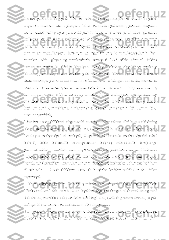 Ilk evolyutsion biologiyada tillar va turlarni bir xil  printsiplar  va usullar  bo'yicha
o'rganish   mumkin   deb   o'ylangan.   Tillar   va   madaniyatlarning   yashash   maydoni
uchun kurash kabi g'oyasi juda ziddiyatli bo'ldi, chunki u ikki jahon urushiga sabab
bo'lgan soxta fan sifatida ayblandi va 1945 yilga kelib sotsial darvinizm gumanitar
fanlardan   chiqarib   yuborildi.   Shleyxer   va   Myuller   kontseptsiyalarida   Charlz
tomonidan   ma'qullangan.   Darvin,   tillar   organizmlar   yoki   populyatsiyalar   bo'lishi
mumkin.Ushbu   g'oyaning   neodarvincha   versiyasi   1976   yilda   Richard   Dokins
tomonidan   memetika   sifatida   kiritilgan.   Bunday   fikrlashda   g'oyalar   va   madaniy
birliklar,   jumladan,   so'zlar   viruslar   yoki   replikatorlar   bilan   taqqoslanadi.   Genetik
determinizmga yumshoqroq muqobil sifatida nazarda tutilgan bo'lsa-da, memetika
psevdofan sifatida keng ko'lamda obro'sizlantirildi   va u o'zini  ilmiy tadqiqotning
tan   olingan   sohasi   sifatida   tasdiqlay   olmadi.   Til-tur   analogiyasi   shunga   qaramay
tilshunoslik   va   boshqa   insoniy   fanlarda   mashhur   bo'lib   kelmoqda.   1990-yillardan
beri   uni   turli   ko'rinishlarda   jonlantirishga   ko'plab   urinishlar   bo'ldi.   Jamin   Pelki
tushuntirganidek,
"Bunday o'xshashliklarni o'rganuvchi nazariyotchilar odatda tilni biotik o'sishning
o'ziga   xos   subdomeniga   bog'lash   majburiyatini   his   qilishadi.   Uilyam   Jeyms
"zoologik   evolyutsiya"   ni   tanlaydi,   Uilyam   Kroft   botanika   evolyutsiyasini   afzal
ko'radi,   lekin   ko'pchilik   nazariyotchilar   ko'proq   mikrobiotik   darajalarga
yaqinlashadilar   -   ba'zilari   buni   lingvistik   darajaga   yaqinlashtiradilar.   Hodisalar
hujayra   darajasiga   o'xshashdir   va   boshqalar   biotik   o'sishning   genetik   darajasi
haqida bahslashadilar. Boshqalar uchun til parazitdir, boshqalar uchun esa hali ham
til   virusdir   ...   O'xshashliklarni   asoslash   bo'yicha   kelishmovchiliklar   shu   bilan
tugamaydi.
Tilshunoslikning   boshqa   ko'plab   yondashuvlari   singari,   ular   ham   birgalikda
"funksionalizm"   deb   ataladi.   Ular   foydalanishga   asoslangan   tilshunoslikning   turli
doiralarini, murakkab adaptiv tizim sifatidagi tilni, qurilish grammatikasini, paydo
bo lgan tilshunoslikni va boshqalarni o z ichiga oladi.ʻ ʻ
Kompyuter tili nazariyasida "dinamik" deganda, masalan, dasturni mashina kodiga
o'tkazish   yoki   bajarish   uchun   mashina   kodini   xotiraga   yuklash   jarayonida   farqli 