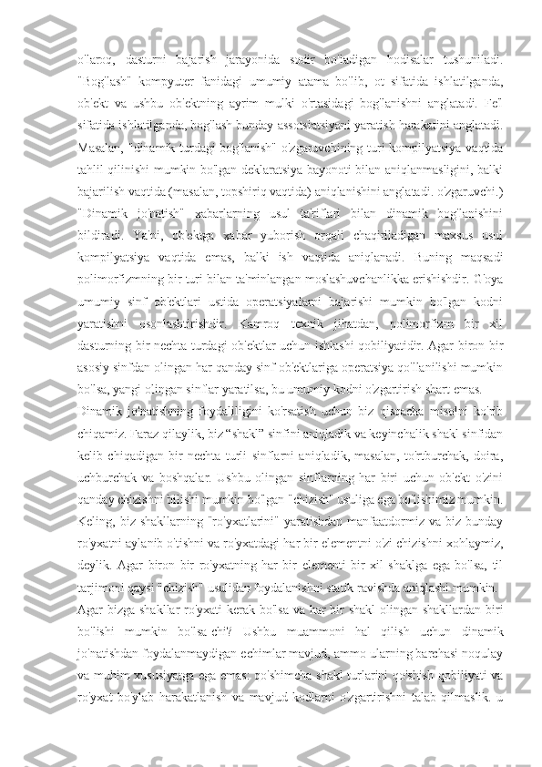 o'laroq,   dasturni   bajarish   jarayonida   sodir   bo'ladigan   hodisalar   tushuniladi.
"Bog'lash"   kompyuter   fanidagi   umumiy   atama   bo'lib,   ot   sifatida   ishlatilganda,
ob'ekt   va   ushbu   ob'ektning   ayrim   mulki   o'rtasidagi   bog'lanishni   anglatadi.   Fe'l
sifatida ishlatilganda, bog'lash bunday assotsiatsiyani yaratish harakatini anglatadi.
Masalan, "dinamik turdagi bog'lanish" o'zgaruvchining turi kompilyatsiya vaqtida
tahlil qilinishi mumkin bo'lgan deklaratsiya bayonoti bilan aniqlanmasligini, balki
bajarilish vaqtida (masalan, topshiriq vaqtida) aniqlanishini anglatadi. o'zgaruvchi.)
"Dinamik   jo'natish"   xabarlarning   usul   ta'riflari   bilan   dinamik   bog'lanishini
bildiradi.   Ya'ni,   ob'ektga   xabar   yuborish   orqali   chaqiriladigan   maxsus   usul
kompilyatsiya   vaqtida   emas,   balki   ish   vaqtida   aniqlanadi.   Buning   maqsadi
polimorfizmning bir turi bilan ta'minlangan moslashuvchanlikka erishishdir. G'oya
umumiy   sinf   ob'ektlari   ustida   operatsiyalarni   bajarishi   mumkin   bo'lgan   kodni
yaratishni   osonlashtirishdir.   Kamroq   texnik   jihatdan,   polimorfizm   bir   xil
dasturning bir nechta turdagi ob'ektlar uchun ishlashi qobiliyatidir. Agar biron bir
asosiy sinfdan olingan har qanday sinf ob'ektlariga operatsiya qo'llanilishi mumkin
bo'lsa, yangi olingan sinflar yaratilsa, bu umumiy kodni o'zgartirish shart emas.
Dinamik   jo'natishning   foydaliligini   ko'rsatish   uchun   biz   qisqacha   misolni   ko'rib
chiqamiz. Faraz qilaylik, biz “shakl” sinfini aniqladik va keyinchalik shakl sinfidan
kelib   chiqadigan   bir   nechta   turli   sinflarni   aniqladik,   masalan,   to'rtburchak,   doira,
uchburchak   va   boshqalar.   Ushbu   olingan   sinflarning   har   biri   uchun   ob'ekt   o'zini
qanday chizishni bilishi mumkin bo'lgan "chizish" usuliga ega bo'lishimiz mumkin.
Keling, biz  shakllarning  "ro'yxatlarini"  yaratishdan  manfaatdormiz  va biz  bunday
ro'yxatni aylanib o'tishni va ro'yxatdagi har bir elementni o'zi chizishni xohlaymiz,
deylik.   Agar   biron   bir   ro'yxatning   har   bir   elementi   bir   xil   shaklga   ega   bo'lsa,   til
tarjimoni qaysi "chizish" usulidan foydalanishni statik ravishda aniqlashi mumkin.
Agar bizga shakllar  ro'yxati kerak bo'lsa va har bir  shakl  olingan shakllardan biri
bo'lishi   mumkin   bo'lsa-chi?   Ushbu   muammoni   hal   qilish   uchun   dinamik
jo'natishdan foydalanmaydigan echimlar mavjud, ammo ularning barchasi noqulay
va muhim xususiyatga ega emas: qo'shimcha shakl turlarini qo'shish qobiliyati va
ro'yxat   bo'ylab   harakatlanish   va   mavjud   kodlarni   o'zgartirishni   talab   qilmaslik.   u 