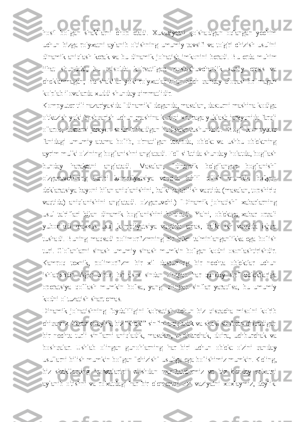 hosil   bo'lgan   shakllarni   chop   etadi.   Xususiyatni   qo'shadigan   oqlangan   yechim
uchun   bizga   ro'yxatni   aylanib   o'tishning   umumiy   tavsifi   va   to'g'ri   chizish   usulini
dinamik  aniqlash  kerak  va  bu  dinamik  jo'natish  imkonini   beradi.   Bu  erda  muhim
jihat   shundaki,   bu   misolda   ko'rsatilgan   moslashuvchanlik   sun'iy   emas   va
cheklanmagan;   Bu   shakllar   yoki   ro'yxatlar   bilan   hech   qanday   aloqasi   bo'lmagan
ko'plab ilovalarda xuddi shunday qimmatlidir.
Kompyuter tili nazariyasida "dinamik" deganda, masalan, dasturni mashina kodiga
o'tkazish yoki boshqarish uchun mashina kodini xotiraga yuklash jarayonida farqli
o'laroq, dasturni jarayon sodir bo'ladigan hodisalar  tushuniladi. "Bog'" kompyuter
fanidagi   umumiy   atama   bo'lib,   o'rnatilgan   tartibda,   ob'ekt   va   ushbu   ob'ektning
ayrim mulki o'zining bog'lanishni anglatadi. Fe'l sifatida shunday holatda, bog'lash
bunday   harakatni   anglatadi.   Masalan,   "dinamik   belgilangan   bog'lanish"
o'zgaruvchining   turini   kompilyatsiya   vaqtida   tahlil   qilish   mumkin   bo'lgan
deklaratsiya bayoni bilan aniqlanishini, balki bajarilish vaqtida (masalan, topshiriq
vaqtida)   aniqlanishini   anglatadi.   o'zgaruvchi.)   "Dinamik   jo'natish"   xabarlarning
usul   ta'riflari   bilan   dinamik   bog'lanishini   bildiradi.   Ya'ni,   ob'ektga   xabar   orqali
yuboriladi   maxsus   usul   kompilyatsiya   vaqtida   emas,   balki   ish   vaqtida   ishga
tushadi.   Buning   maqsadi   polimorfizmning   bir   bilan   ta'minlanganlikka   ega   bo'lish
turi.   G'o'lanlarni   sinash   umumiy   sinash   mumkin   bo'lgan   kodni   osonlashtirishdir.
Kamroq   texnik,   polimorfizm   bir   xil   dasturning   bir   nechta   ob'ektlar   uchun
ishlatishdir.   Agar   biron   bir   asos   sindan   olingan   har   qanday   sinf   ob'ektlariga
operatsiya   qo'llash   mumkin   bo'lsa,   yangi   olingan   sinflar   yaratilsa,   bu   umumiy
kodni o' tuzatish shart emas.
Dinamik   jo'natishning   foydaliligini   ko'rsatish   uchun   biz   qisqacha   misolni   ko'rib
chiqamiz. Faraz qilaylik, biz “shakl” sinfini aniqladik va shakl sinfidan chiqadigan
bir   nechta   turli   sinflarni   aniqladik,   masalan,   to'rtburchak,   doira,   uchburchak   va
boshqalar.   Ushlab   olingan   gunohlarning   har   biri   uchun   ob'ekt   o'zini   qanday
usullarni bilish mumkin bo'lgan "chizish" usuliga ega bo'lishimiz mumkin. Keling,
biz   shakllarning   "ro'xatlarini"   olishdan   manfaatdormiz   va   biz   bunday   ro'xatni
aylanib   o'tishni   va   ro'xatdagi   har   bir   elementni   o'zi   vaziyatni   xoxlaymiz,   deylik. 