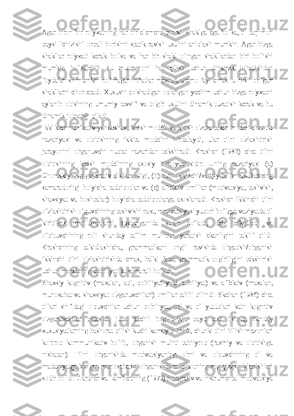 Agar biron bir ro'yxatning har  bir elementi bir  xil  shaklga ega bo'lsa,  til tarjimon
qaysi   "chizish"   orqali   borishni   statik   ravish   usulini   aniqlash   mumkin.   Agar   bizga
shakllar   ro'yxati   kerak   bo'lsa   va   har   bir   shakl   olingan   shakllardan   biri   bo'lishi
mumkin   bo'lsa-chi?   Bu   muammoni   hal   qilish   uchun   dinamik   jo'natishdan
foydalanish mumkin bo'lmagan holatlar mavjud, ammo fayl emas: u hosil bo'lgan
shakllarni chop etadi. Xususni qo'shadigan oqlangan yechim uchun bizga ro'yxatni
aylanib   o'tishning   umumiy   tavsifi   va   to'g'ri   usulini   dinamik   tuzatish   kerak   va   bu
dinamik jo'natish qiladi.
Ikki kommunikativ yondashuv, kirish modeli va kirish o'zaro ta'siri modeli chet tili
nazariyasi   va   o'qitishning   ikkita   modelini   ifodalaydi,   ular   tilni   o'zlashtirish
jarayonini   o'rganuvchi   nuqtai   nazaridan   tekshiradi.   Krashen   (1982)   chet   tilini
o'qitishning   kirish   modelining   asosiy   himoyachisidir.   Uning   nazariyasi   (a)
Chomskiyning   generativ  tilshunosligi,   (b)   turli   ikkinchi/xorijiy   ta'lim   usullarining
samaradorligi   bo'yicha   tadqiqotlar   va   (c)   affektiv   omillar   (motivatsiya,   tashvish,
shaxsiyat   va   boshqalar)   bo'yicha   tadqiqotlarga   asoslanadi.   Krashen   ikkinchi   tilni
o zlashtirish o quvchining tashvishi past, motivatsiyasi yuqori bo lgan vaziyatda tilʻ ʻ ʻ
kiritilgan   ma lumotlarni   tushunganida   sodir   bo ladi,   deb   ta kidladi   va	
ʼ ʻ ʼ
o qituvchining   roli   shunday   ta lim   muhitini   yaratish   ekanligini   taklif   qildi.	
ʻ ʼ
Krashenning   ta'kidlashicha,   grammatikani   ongli   ravishda   o'rgatish/o'rganish
ikkinchi   tilni   o'zlashtirishda   emas,   balki   faqat   grammatik   to'g'riligini   tekshirish
uchun monitoring qobiliyatida samarali bo'ladi.
Shaxsiy   kognitiv   (masalan,   aql,   qobiliyat   yoki   qobiliyat)   va   affektiv   (masalan,
munosabat va shaxsiyat  o'zgaruvchilari) omillar tahlil qilindi. Skehan (1986) chet
tillari   sinfidagi   o'quvchilar   uchun   qobiliyat,   aql   va   til   yutuqlari   kabi   kognitiv
o'zgaruvchilar   o'rtasida   juda   kuchli   bog'liqlikni   qayd   etdi.   Biroq,   bunday
xususiyatlarning bashorat qilish kuchi kamayib bordi, chunki tilni bilish mezonlari
ko'proq   kommunikativ   bo'lib,   o'rganish   muhiti   tabiiyroq   (rasmiy   va   o'qitishga
nisbatan).   Tilni   o'rganishda   motivatsiyaning   o'rni   va   o'quvchining   til   va
madaniyatga bo'lgan munosabatini o'rganishda tadqiqotning eng qizg'in izlanishlari
sodir bo'ldi. Gardner va Lambertning (1972) integrativ va instrumental motivatsiya 