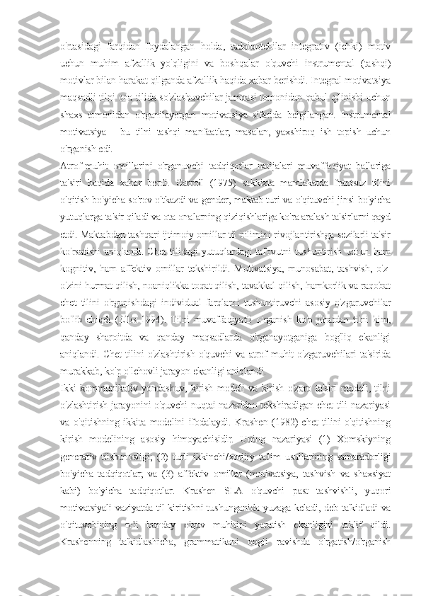 o'rtasidagi   farqidan   foydalangan   holda,   tadqiqotchilar   integrativ   (ichki)   motiv
uchun   muhim   afzallik   yo'qligini   va   boshqalar   o'quvchi   instrumental   (tashqi)
motivlar bilan harakat qilganda afzallik haqida xabar berishdi. Integral motivatsiya
maqsadli tilni ona tilida so'zlashuvchilar jamoasi tomonidan qabul qilinishi uchun
shaxs   tomonidan   o'rganilayotgan   motivatsiya   sifatida   belgilangan.   Instrumental
motivatsiya   -   bu   tilni   tashqi   manfaatlar,   masalan,   yaxshiroq   ish   topish   uchun
o'rganish edi.
Atrof-muhit   omillarini   o'rganuvchi   tadqiqotlar   natijalari   muvaffaqiyat   ballariga
ta'siri   haqida   xabar   berdi.   Carroll   (1975)   sakkizta   mamlakatda   frantsuz   tilini
o'qitish bo'yicha so'rov o'tkazdi va gender, maktab turi va o'qituvchi jinsi bo'yicha
yutuqlarga ta'sir qiladi va ota-onalarning qiziqishlariga ko'ra aralash ta'sirlarni qayd
etdi. Maktabdan tashqari ijtimoiy omillar til bilimini rivojlantirishga sezilarli ta'sir
ko'rsatishi   aniqlandi.   Chet   tilidagi   yutuqlardagi   tafovutni   tushuntirish   uchun   ham
kognitiv,   ham   affektiv   omillar   tekshirildi.   Motivatsiya,   munosabat,   tashvish,   o'z-
o'zini hurmat qilish, noaniqlikka toqat qilish, tavakkal qilish, hamkorlik va raqobat
chet   tilini   o'rganishdagi   individual   farqlarni   tushuntiruvchi   asosiy   o'zgaruvchilar
bo'lib   chiqdi   (Ellis   1994).   Tilni   muvaffaqiyatli   o'rganish   ko'p   jihatdan   tilni   kim,
qanday   sharoitda   va   qanday   maqsadlarda   o'rganayotganiga   bog'liq   ekanligi
aniqlandi.  Chet   tilini   o'zlashtirish   o'quvchi   va  atrof-muhit   o'zgaruvchilari   ta'sirida
murakkab, ko'p o'lchovli jarayon ekanligi aniqlandi.
Ikki   kommunikativ   yondashuv,   kirish   modeli   va   kirish   o'zaro   ta'siri   modeli,   tilni
o'zlashtirish jarayonini o'quvchi nuqtai nazaridan tekshiradigan chet tili nazariyasi
va   o'qitishning   ikkita   modelini   ifodalaydi.   Krashen   (1982)   chet   tilini   o'qitishning
kirish   modelining   asosiy   himoyachisidir.   Uning   nazariyasi   (1)   Xomskiyning
generativ   tilshunosligi;   (2)   turli   ikkinchi/xorijiy   ta'lim   usullarining   samaradorligi
bo'yicha   tadqiqotlar;   va   (3)   affektiv   omillar   (motivatsiya,   tashvish   va   shaxsiyat
kabi)   bo'yicha   tadqiqotlar.   Krashen   SLA   o'quvchi   past   tashvishli,   yuqori
motivatsiyali vaziyatda til kiritishni tushunganida yuzaga keladi, deb ta'kidladi va
o'qituvchining   roli   bunday   o'quv   muhitini   yaratish   ekanligini   taklif   qildi.
Krashenning   ta'kidlashicha,   grammatikani   ongli   ravishda   o'rgatish/o'rganish 