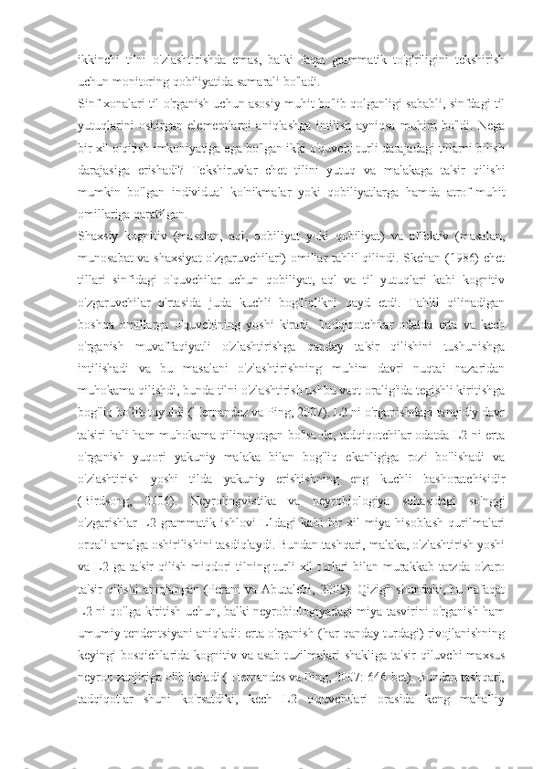 ikkinchi   tilni   o'zlashtirishda   emas,   balki   faqat   grammatik   to'g'riligini   tekshirish
uchun monitoring qobiliyatida samarali bo'ladi.
Sinf xonalari til o'rganish uchun asosiy muhit bo'lib qolganligi sababli, sinfdagi til
yutuqlarini   oshirgan   elementlarni   aniqlashga   intilish   ayniqsa   muhim   bo'ldi.   Nega
bir xil o'qitish imkoniyatiga ega bo'lgan ikki o'quvchi turli darajadagi tillarni bilish
darajasiga   erishadi?   Tekshiruvlar   chet   tilini   yutuq   va   malakaga   ta'sir   qilishi
mumkin   bo'lgan   individual   ko'nikmalar   yoki   qobiliyatlarga   hamda   atrof-muhit
omillariga qaratilgan.
Shaxsiy   kognitiv   (masalan,   aql,   qobiliyat   yoki   qobiliyat)   va   affektiv   (masalan,
munosabat va shaxsiyat  o'zgaruvchilari) omillar tahlil qilindi. Skehan (1986) chet
tillari   sinfidagi   o'quvchilar   uchun   qobiliyat,   aql   va   til   yutuqlari   kabi   kognitiv
o'zgaruvchilar   o'rtasida   juda   kuchli   bog'liqlikni   qayd   etdi.   Tahlil   qilinadigan
boshqa   omillarga   o'quvchining   yoshi   kiradi.   Tadqiqotchilar   odatda   erta   va   kech
o'rganish   muvaffaqiyatli   o'zlashtirishga   qanday   ta'sir   qilishini   tushunishga
intilishadi   va   bu   masalani   o'zlashtirishning   muhim   davri   nuqtai   nazaridan
muhokama qilishdi, bunda tilni o'zlashtirish ushbu vaqt oralig'ida tegishli kiritishga
bog'liq bo'lib tuyuldi (Hernandez va Ping, 2007). L2 ni o'rganishdagi tanqidiy davr
ta'siri hali ham muhokama qilinayotgan bo'lsa-da, tadqiqotchilar odatda L2 ni erta
o'rganish   yuqori   yakuniy   malaka   bilan   bog'liq   ekanligiga   rozi   bo'lishadi   va
o'zlashtirish   yoshi   tilda   yakuniy   erishishning   eng   kuchli   bashoratchisidir
(Birdsong,   2006).   Neyrolingvistika   va   neyrobiologiya   sohasidagi   so'nggi
o'zgarishlar   L2   grammatik   ishlovi   L1dagi   kabi   bir   xil   miya   hisoblash   qurilmalari
orqali amalga oshirilishini tasdiqlaydi. Bundan tashqari, malaka, o'zlashtirish yoshi
va L2 ga ta'sir  qilish miqdori  tilning turli  xil  turlari bilan murakkab tarzda o'zaro
ta'sir  qilishi  aniqlangan  (Perani  va Abutalebi, 2005). Qizig'i  shundaki,  bu nafaqat
L2 ni qo'lga kiritish uchun, balki neyrobiologiyadagi miya tasvirini o'rganish ham
umumiy tendentsiyani aniqladi: erta o'rganish (har qanday turdagi) rivojlanishning
keyingi bosqichlarida kognitiv va asab tuzilmalari shakliga  ta'sir qiluvchi  maxsus
neyron zanjiriga olib keladi ( Hernandes va Ping, 2007: 646-bet). Bundan tashqari,
tadqiqotlar   shuni   ko'rsatdiki,   kech   L2   o'quvchilari   orasida   keng   mahalliy 