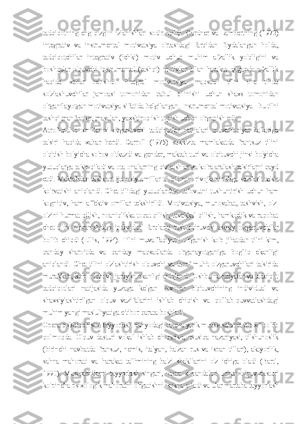 tadqiqotning  eng   qizg'in   izlanishlari   sodir   bo'ldi.  Gardner   va   Lambertning   (1972)
integrativ   va   instrumental   motivatsiya   o'rtasidagi   farqidan   foydalangan   holda,
tadqiqotchilar   integrativ   (ichki)   motiv   uchun   muhim   afzallik   yo'qligini   va
boshqalar   o'quvchi   instrumental   (tashqi)   motivlar   bilan   harakat   qilganda   afzallik
haqida   xabar   berishdi.   Integral   motivatsiya   maqsadli   tilni   ona   tilida
so'zlashuvchilar   jamoasi   tomonidan   qabul   qilinishi   uchun   shaxs   tomonidan
o'rganilayotgan motivatsiya sifatida belgilangan.  Instrumental motivatsiya - bu tilni
tashqi manfaatlar, masalan, yaxshiroq ish topish uchun o'rganish edi.
Atrof-muhit   omillarini   o'rganuvchi   tadqiqotlar   natijalari   muvaffaqiyat   ballariga
ta'siri   haqida   xabar   berdi.   Carroll   (1975)   sakkizta   mamlakatda   frantsuz   tilini
o'qitish bo'yicha so'rov o'tkazdi va gender, maktab turi va o'qituvchi jinsi bo'yicha
yutuqlarga ta'sir qiladi va ota-onalarning qiziqishlariga ko'ra aralash ta'sirlarni qayd
etdi. Maktabdan tashqari ijtimoiy omillar til bilimini rivojlantirishga sezilarli ta'sir
ko'rsatishi   aniqlandi.   Chet   tilidagi   yutuqlardagi   tafovutni   tushuntirish   uchun   ham
kognitiv,   ham   affektiv   omillar   tekshirildi.   Motivatsiya,   munosabat,   tashvish,   o'z-
o'zini hurmat qilish, noaniqlikka toqat qilish, tavakkal qilish, hamkorlik va raqobat
chet   tilini   o'rganishdagi   individual   farqlarni   tushuntiruvchi   asosiy   o'zgaruvchilar
bo'lib   chiqdi   (Ellis,   1994).   Tilni   muvaffaqiyatli   o'rganish   ko'p   jihatdan   tilni   kim,
qanday   sharoitda   va   qanday   maqsadlarda   o'rganayotganiga   bog'liq   ekanligi
aniqlandi.  Chet   tilini   o'zlashtirish   o'quvchi   va  atrof-muhit   o'zgaruvchilari   ta'sirida
murakkab, ko'p o'lchovli jarayon ekanligi aniqlandi. Ushbu nazariyalar va tadqiqot
tadqiqotlari   natijasida   yuzaga   kelgan   savollar   o'qituvchining   individual   va
shaxsiylashtirilgan   o'quv   vazifalarini   ishlab   chiqish   va   qo'llab-quvvatlashdagi
muhim yangi mas'uliyatiga e'tibor qarata boshladi.
Opera qo'shiqchisini tayyorlash dunyodagi barcha yirik muassasalarda bir xil bo'lib
qolmoqda.   O'quv   dasturi   vokal   ishlab   chiqarish,   musiqa   nazariyasi,   tilshunoslik
(birinchi   navbatda   fransuz,   nemis,   italyan,   ba'zan   rus   va   ispan   tillari),   aktyorlik,
sahna   mahorati   va   harakat   ta'limining   ba'zi   shakllarini   o'z   ichiga   oladi   (Bartl,
1990).   Musiqachilarni   tayyorlash   singari,   opera   xonandalari   uchun   o'quv   dasturi
ko'pincha psixologik mahoratni o'rgatishni istisno qiladi va ular martaba tayyorlash 