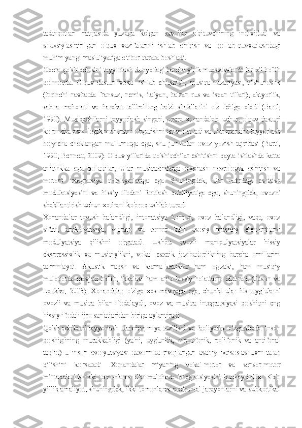 tadqiqotlari   natijasida   yuzaga   kelgan   savollar   o'qituvchining   individual   va
shaxsiylashtirilgan   o'quv   vazifalarini   ishlab   chiqish   va   qo'llab-quvvatlashdagi
muhim yangi mas'uliyatiga e'tibor qarata boshladi.
Opera qo'shiqchisini tayyorlash dunyodagi barcha yirik muassasalarda bir xil bo'lib
qolmoqda.   O'quv   dasturi   vokal   ishlab   chiqarish,   musiqa   nazariyasi,   tilshunoslik
(birinchi   navbatda   fransuz,   nemis,   italyan,   ba'zan   rus   va   ispan   tillari),   aktyorlik,
sahna   mahorati   va   harakat   ta'limining   ba'zi   shakllarini   o'z   ichiga   oladi   (Bartl,
1990).   Musiqachilarni   tayyorlash   singari,   opera   xonandalari   uchun   o'quv   dasturi
ko'pincha psixologik mahoratni o'rgatishni istisno qiladi va ular martaba tayyorlash
bo'yicha   cheklangan   ma'lumotga   ega,   shu   jumladan   ovoz   yozish   tajribasi   (Bartl,
1990; Bennett, 2009). O'quv yillarida qo'shiqchilar eshitishni qayta ishlashda katta
aniqlikka   ega   bo'ladilar;   Ular   musiqachilarga   o'xshash   nevrologik   eshitish   va
motorli   integratsiya   qobiliyatlariga   ega.   Shuningdek,   ular   nutqdagi   eshitish
modulatsiyasini   va   hissiy   ifodani   farqlash   qobiliyatiga   ega,   shuningdek,   ovozni
shakllantirish uchun xotirani ko'proq ushlab turadi 
Xonandalar   tovush   balandligi,   intonatsiya   konturi,   ovoz   balandligi,   vaqt,   ovoz
sifati,   artikulyatsiya,   vibrato   va   tembr   kabi   asosiy   musiqiy   elementlarni
modulyatsiya   qilishni   o'rgatadi.   Ushbu   ovozli   manipulyatsiyalar   hissiy
ekspressivlik   va   musiqiylikni,   vokal   estetik   jozibadorlikning   barcha   omillarini
ta'minlaydi.   Akustik   naqsh   va   ketma-ketliklar   ham   og'zaki,   ham   musiqiy
muloqotda   mavjud   bo'lib,   ikkalasi   ham   aniq   hissiy   holatlarni   bildiradi   (Juslin   va
Laukka,   2003).   Xonandalar   o'ziga   xos   mavqega   ega,   chunki   ular   his-tuyg'ularni
ovozli   va   musiqa   bilan   ifodalaydi;   ovoz   va   musiqa   integratsiyasi   qo'shiqni   eng
hissiy ifodali ijro san'atlaridan biriga aylantiradi 
Qo'shiqchilarni tayyorlash ularning miya tuzilishi va faoliyatini o'zgartiradi. Inson
qo'shig'ining   murakkabligi   (ya'ni,   uyg'unlik,   monofonik,   polifonik   va   antifonal
taqlid)   u   inson   evolyutsiyasi   davomida   rivojlangan   asabiy   ixtisoslashuvni   talab
qilishini   ko'rsatadi   .Xonandalar   miyaning   vokal-motor   va   sensor-motor
mintaqalarida   ikki   tomonlama   fikr-mulohaza   integratsiyasini   kuchaytirdilar   Ko'p
yillik amaliyot, shuningdek, ikki tomonlama prefrontal jarayonlarni va subkortikal 