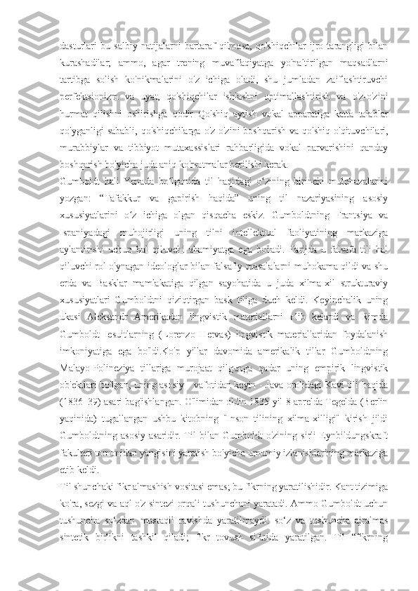 dasturlari   bu   salbiy   natijalarni   bartaraf   qilmasa,   qo'shiqchilar   ijro   tarangligi   bilan
kurashadilar;   ammo,   agar   trening   muvaffaqiyatga   yo'naltirilgan   maqsadlarni
tartibga   solish   ko'nikmalarini   o'z   ichiga   oladi,   shu   jumladan   zaiflashtiruvchi
perfektsionizm   va   uyat,   qo'shiqchilar   ishlashni   optimallashtirish   va   o'z-o'zini
hurmat   qilishni   oshirishga   qodir   Qo'shiq   aytish   vokal   apparatiga   katta   talablar
qo'yganligi   sababli,   qo'shiqchilarga  o'z-o'zini  boshqarish  va  qo'shiq   o'qituvchilari,
murabbiylar   va   tibbiyot   mutaxassislari   rahbarligida   vokal   parvarishini   qanday
boshqarish bo'yicha juda aniq ko'rsatmalar berilishi kerak. 
Gumboldt   hali   Yenada   bo lganida   til   haqidagi   o zining   birinchi   mulohazalariniʻ ʻ
yozgan:   “Tafakkur   va   gapirish   haqida”   uning   til   nazariyasining   asosiy
xususiyatlarini   o z   ichiga   olgan   qisqacha   eskiz.   Gumboldtning   Frantsiya   va	
ʻ
Ispaniyadagi   muhojirligi   uning   tilni   intellektual   faoliyatining   markaziga
aylantirishi   uchun   hal   qiluvchi   ahamiyatga   ega   bo'ladi.   Parijda   u   falsafa   tili   hal
qiluvchi rol o'ynagan ideologlar bilan falsafiy masalalarni muhokama qildi va shu
erda   va   Basklar   mamlakatiga   qilgan   sayohatida   u   juda   xilma-xil   strukturaviy
xususiyatlari   Gumboldtni   qiziqtirgan   bask   tiliga   duch   keldi.   Keyinchalik   uning
ukasi   Aleksandr   Amerikadan   lingvistik   materiallarni   olib   kelardi   va   Rimda
Gumboldt   Iesuitlarning   (Lorenzo   Hervas)   lingvistik   materiallaridan   foydalanish
imkoniyatiga   ega   bo'ldi.Ko'p   yillar   davomida   amerikalik   tillar   Gumboldtning
Malayo-Polineziya   tillariga   murojaat   qilgunga   qadar   uning   empirik   lingvistik
ob'ektlari bo'lgan, uning asosiy - vafotidan keyin - Java orolidagi Kavi tili haqida
(1836–39) asari bag'ishlangan. O'limidan oldin 1835 yil 8 aprelda Tegelda (Berlin
yaqinida)   tugallangan   ushbu   kitobning   "Inson   tilining   xilma-xilligi"   kirish   jildi
Gumboldtning   asosiy   asaridir.   Til   bilan   Gumboldt   o'zining   sirli   Eynbildungskraft
fakulteti tomonidan yangisini yaratish bo'yicha umumiy izlanishlarining markaziga
etib keldi.
Til shunchaki fikr almashish vositasi emas; bu fikrning yaratilishidir. Kant tizimiga
ko'ra, sezgi va aql o'z sintezi orqali tushunchani yaratadi. Ammo Gumboldt uchun
tushuncha   so‘zdan   mustaqil   ravishda   yaratilmaydi:   so‘z   va   tushuncha   ajralmas
sintetik   birlikni   tashkil   qiladi;   fikr   tovush   sifatida   yaratilgan.   Til   “fikrning 