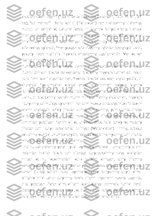 shakllantiruvchi organi” (“das bildende Organ des Gedanken”, 1903–36: VII, 53-
bet),   “aql   mehnati”   .   San'at   kabi   til   (fikr   tovushi)   ham   boshqasining   o'lchamiga
muhtoj:   uni   eshitish   va   tushunish   kerak.   Til   kognitiv   faoliyat   sifatida   boshqasi
bilan   hisob-kitob   qiladi,   til   boshqasining   o'lchamida   fikrlanadi:   Mitdenken   yoki
bilish.   Lekin   san’atdan   ustun   bo‘lgan   til   o‘zaro   ijodiy   faoliyatdir:   tinglovchi
so‘zlovchiga   aylanadi,   “men   yasagan   so‘z   o‘zganing   og‘zidan   jaranglaydi   Ushbu
yakuniy   o'zaro   bog'liqlik   lingvistik   sintezlarning   tugallanishidir.   Men   va   sen
ikkiligi tilning “asosiy turi”dir.
Gumboldt   tilning   aslida   Kant   tizimining   markazida   ekanligini   aniqladi.
Gumboldtning til falsafasi transsendental falsafaning lingvistik burilishi edi. Bekon
idola   forini   kashf   qilganidan   beri,   Yevropa   falsafasi   asta-sekin   anglab   yetdiki,   til
shunchaki   fikr   almashish   vositasi   emas,   balki   birinchi   navbatda   kognitiv
faoliyatdir. Ushbu tushuncha Gumboldtda kantdan keyingi izchil formulani topadi.
Ushbu   til   falsafasining   ikkinchi   muhim   momenti   fikrning   shakllanishi,   lingvistik
"dunyoning aql   mulkiga aylanishi"    har  doim   maxsus  qoidalarga  muvofiq  davom
etishini   anglashdir.   tarixiy   jihatdan   alohida   jamoalarning,   ya'ni   alohida   tillarga
ko'ra   yo'llari.   Umuman   til   degan   narsa   yo'q,   til   tillarda   keladi.   Demak,   til
tomonidan   yaratilgan   fikr   bir   xil   va   universal   emas,   balki   tarixiy   va   madaniy
jihatdan   turli   "dunyo   qarashlarida"   bo'lingan   (Weltansichten).   Tilning,   tafakkur
avlodining   vazifasi   umumbashariydir,   lekin   bu   vazifa   insoniyatning   turli   tillarida
minglab turli yo‘llar bilan amalga oshiriladi.
Endi   bu   tushunchaning   yangi   -   yoki   Leybnizcha   -   lahzasi   -   uning   ijobiy   talqini:
Bekondan   boshlab   falsafa   turli   tillardagi   dunyoqarashning   o'ziga   xosligidan
noligan   va   bu   "xassomlardan"   xalos   bo'lishni   xohlagan;   tabiiy   tillarning
semantikasi  falsafiy ma'rifat  uni  tashlab  yuborishi  kerak bo'lgan "ko'z  o'ngimizda
tuman"   (Lokk)   kabidir.   Faqat   Leybnits   «ongimiz   faoliyatining   ajoyib   xilma-
xilligini»   bilish   uchun   dunyoning   barcha   tillarini   o'rganishni   nazarda   tutganida,
tilda   yaratilgan   fikrlar   xilma-xilligini   kashf   etishga   optimistik   burilish   berdi.
Gerder bu fikrni Leybnitsdan olgan , va Gumboldt uni nafaqat Kant asosiga kiritdi,
balki tavsiflovchi tilshunoslikning ulkan dasturini ham ishlab chiqdi. 