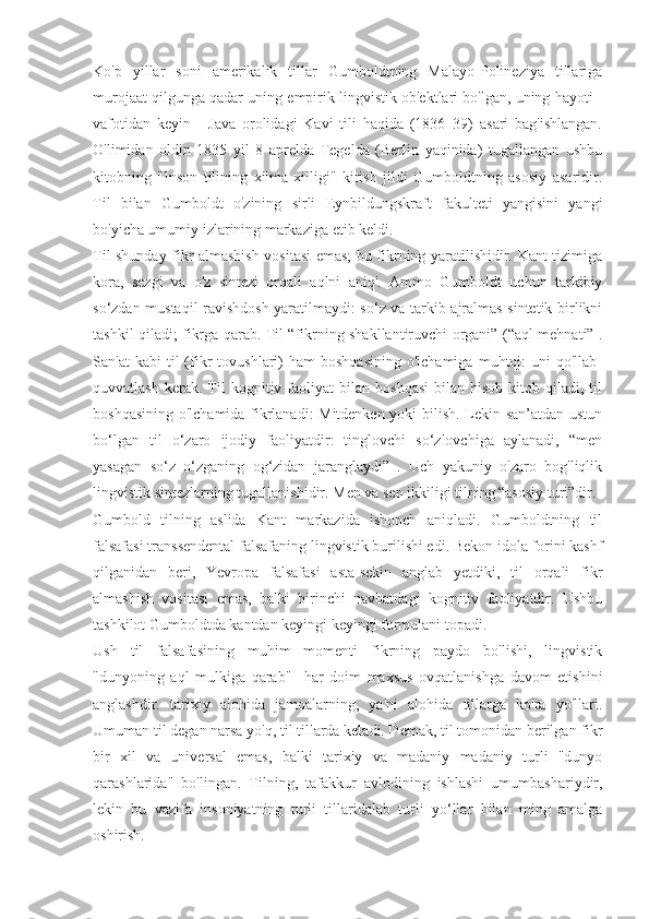 Ko'p   yillar   soni   amerikalik   tillar   Gumboldtning   Malayo-Polineziya   tillariga
murojaat qilgunga qadar uning empirik lingvistik ob'ektlari bo'lgan, uning hayoti -
vafotidan   keyin   -   Java   orolidagi   Kavi   tili   haqida   (1836–39)   asari   bag'ishlangan.
O'limidan   oldin   1835   yil   8   aprelda   Tegelda   (Berlin   yaqinida)   tugallangan   ushbu
kitobning   "Inson   tilining   xilma-xilligi"   kirish   jildi   Gumboldtning   asosiy   asaridir.
Til   bilan   Gumboldt   o'zining   sirli   Eynbildungskraft   fakulteti   yangisini   yangi
bo'yicha umumiy izlarining markaziga etib keldi.
Til shunday fikr almashish vositasi emas; bu fikrning yaratilishidir. Kant tizimiga
kora,   sezgi   va   o'z   sintezi   orqali   aqlni   aniq'.   Ammo   Gumboldt   uchun   tarkibiy
so‘zdan mustaqil ravishdosh yaratilmaydi: so‘z va tarkib ajralmas sintetik birlikni
tashkil qiladi; fikrga qarab. Til “fikrning shakllantiruvchi organi” (“aql mehnati” .
San'at  kabi  til   (fikr   tovushlari)  ham  boshqasining  o'lchamiga   muhtoj:  uni  qo'llab-
quvvatlash   kerak.  Til   kognitiv  faoliyat   bilan   boshqasi   bilan  hisob-kitob   qiladi,   til
boshqasining o'lchamida fikrlanadi: Mitdenken yoki bilish. Lekin san’atdan ustun
bo‘lgan   til   o‘zaro   ijodiy   faoliyatdir:   tinglovchi   so‘zlovchiga   aylanadi,   “men
yasagan   so‘z   o‘zganing   og‘zidan   jaranglaydi”   .   Uch   yakuniy   o'zaro   bog'liqlik
lingvistik sintezlarning tugallanishidir. Men va sen ikkiligi tilning “asosiy turi”dir.
Gumbold   tilning   aslida   Kant   markazida   ishonch   aniqladi.   Gumboldtning   til
falsafasi transsendental falsafaning lingvistik burilishi edi. Bekon idola forini kashf
qilganidan   beri,   Yevropa   falsafasi   asta-sekin   anglab   yetdiki,   til   orqali   fikr
almashish   vositasi   emas,   balki   birinchi   navbatdagi   kognitiv   faoliyatdir.   Ushbu
tashkilot Gumboldtda kantdan keyingi keyingi formulani topadi.
Ush   til   falsafasining   muhim   momenti   fikrning   paydo   bo'lishi,   lingvistik
"dunyoning   aql   mulkiga   qarab"     har   doim   maxsus   ovqatlanishga   davom   etishini
anglashdir.   tarixiy   alohida   jamoalarning,   ya'ni   alohida   tillarga   ko'ra   yo'llari.
Umuman til degan narsa yo'q, til tillarda keladi. Demak, til tomonidan berilgan fikr
bir   xil   va   universal   emas,   balki   tarixiy   va   madaniy   madaniy   turli   "dunyo
qarashlarida"   bo'lingan.   Tilning,   tafakkur   avlodining   ishlashi   umumbashariydir,
lekin   bu   vazifa   insoniyatning   turli   tillaridalab   turli   yo‘llar   bilan   ming   amalga
oshirish. 