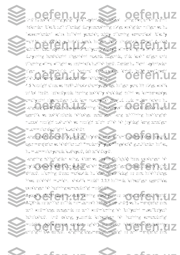 Endi bu tashkilotning yangi - yoki Leybnizcha - lahzasi - uning rivojlanishi talqini:
Bekondan falsafa turli tillardagi dunyoqarashning o'ziga xosligidan noligan va bu
"xassomlardan"   xalos   bo'lishni   yaratish;   tabiiy   tillarning   semantikasi   falsafiy
ma'rifat   uni   tashlab   yuborishi   kerak   bo'lgan   "ko'z   o'ngimizda   tuman"   (Lokk)
kabidir. Faqat Leybnits «ongimiz faoliyatining ajoyib xilma-xilligini» bilish uchun
dunyoning   barchalarini   o'rganishni   nazarda   tutganida,   tilda   kashf   etilgan   aniq
tillarning xilma-xilligini va optimistik burilish berdi. Gerder bu fikrni Leybnitsdan
olgan   ,   va   Gumboldt   uni   National   Kant   asosiga   kiritdi,   balki   tavsiflovchi
tilshunoslikning ulkan dasturini ham ishlab chiqdi.
4.5 Noto'g'ri aloqa va irq Shubhasiz ahamiyatga ega bo'lgan yana bir o'ziga xoslik
toifasi   irqdir.   Iqtisodiyotda   irqning   tashkiliy   shakldagi   rolini   va   kompensatsiya
amaliyotini   o'rganadigan   juda   kam   nazariy   ish   mavjud.   Juda   muhim   istisno   bu
Langning   (1986)   statistik   kamsitishning   "til   nazariyasi"   bo'lib,   u   to'g'ridan-to'g'ri
agentlik   va   tashkilotlarda   ishlashga   qaratilgan.   Lang   tahlilining   boshlang'ich
nuqtasi   noto'g'ri   tushunish   va   noto'g'ri   talqin   qilish   ish   joyidagi   keng   tarqalgan
muammolar ekanligini kuzatishdir.
Lang   psixologiya   va   tilshunoslik   bo yicha   keng   ko lamli   adabiyotlarga   tayanib,	
ʻ ʻ
agar menejerlar va ishchilar turli “madaniy” yoki “lingvistik” guruhlardan bo lsa,	
ʻ
bu muammolar yanada kuchayadi, deb ta kidlaydi.	
ʼ
Langning   rahbarligidan   so'ng,   Ritter   va   Teylor   (bo'lajak)   irqqa   asoslangan   ish
joyida tushunmovchiliklar   yuzaga  kelishi   mumkin  bo'lgan  mehnat  bozorini  ko'rib
chiqadi.   Ularning   diqqat   markazida   bu   kuch   ishsizlikdagi   oq-qora   bo'shliqlarga
hissa   qo'shishi   mumkin.   Ishsizlik   modeli   2.2.3-bo'limda   ko'rsatilgan   agentlikka
asoslangan ish haqining samaradorligi modelidir.
Aytaylik,   AQSHdagi   nazoratchilarning   aksariyati   oq   tanlilar   (ehtimol,   kapital
AQShda oq tanlilar qo lida nomutanosib bo lgani uchundir) va bu menejerlar qora	
ʻ ʻ
tanli   xodimlarga   qaraganda   oq   tanli   xodimlarning   ish   faoliyatini   muvaffaqiyatli
baholashadi.   Endi   eslang,   yuqorida   ko'rsatilgan   ish   haqining   samaradorligi
modelida   (shovqinning   standart   og'ishi)   menejerlar   ishchilarni   baholashning
aniqligini   aks   ettiradi.   Langning   argumentlari   mantig'i   oq   tanli   menejerlar   qora 