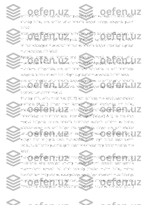 tanli ishchilarni baholaganda nisbatan yuqoriroq bo'lgan xulosaga olib keladi. Agar
shunday   bo'lsa,   qora   tanlilar   uchun   ishsizlik   darajasi   oqlarga   qaraganda   yuqori
bo'ladi.
Ritter-Teylor natijasining mantig'ini ko'rish uchun (23) dan shuni esda tutingki, bir
hil   ishchilarga   ega   bo'lgan   iqtisodiyotda   ishchilarni   rag'batlantirishning   samarali
ish haqi strategiyasi muvozanatli ish haqi va ishsizlik darajasi o'rtasidagi quyidagi
munosabatlarga olib keladi:
Aytaylik,   qora   va   oq   ishchilar   teng   darajada   samarali   va   shuning   uchun
muvozanatda   bir   xil   ish   haqi   to'lanishi   kerak.   Aytaylik,   oxirgi   paragrafda
muhokama   qilinganidek,   qora   tanli   ishchilarni   baholashda   oq   tanli   ishchilarga
qaraganda ko'proq shovqin bor: . Keyin quyidagilar muvozanatda bo'lishi kerak:
qora tanli  ishchilar  uchun ishsizlik darajasi  qayerda va oq tanlilar uchun ishsizlik
darajasi.   Aniq,   .   Shuning   uchun   bizda   ishsizlik   darajasidagi   irqiy   farqlar   uchun
potentsial tushuntirish mavjud.
Shunday qilib, ushbu model Neal (2006) kabi dalillarga mos keladi, agar erkaklar
yoshligida   (AFQT)   olingan   inson   kapitalini   o'lchash   shartlaridan   biri   bo'lsa,
erkaklar o'rtasida ish haqidagi qora-oq bo'shliqlar unchalik katta emas, ammo qora.
-ishsizlikdagi   oq   bo'shliqlar   katta.   Ritter   va   Teylor   (kelgusi)   AFQTda   bitta   shart
mavjud   bo'lganda   oq-qora   ishsizlik   bo'shliqlari   saqlanib   qolishini   va   boshqa
talabalar   asosan   qora   tanli   bo'lgan   o'rta   maktablarda   o'qigan   qora   tanli   erkaklar
uchun   ishsizlik   darajasi   eng   yuqori   ekanligini   ko'rsatadi.   Bu   erkaklar   uchun
xo'jayin   bilan   ish   joyida   o'zaro   munosabatda   bo'lish   qiyin   bo'ladi   degan   taxmin
ostida, bu dalillar biz yuqorida aytib o'tgan ishsizlikdagi irqiy farqlar modeliga mos
keladi.
Yuqorida   keltirilgan   "ishsizlikning   noto'g'ri   aloqa   modeli"   xulq-atvor   agentligi
modellarida   keng   tarqalgan   umumiy   nuqtaga   e'tiborni   qaratadi:   agar   agentlik
muammolarini   samarali   hal   qilish   iqtisodiy   jihatdan   muhim   bo'lsa,   mehnat
bozorlari   kam   imtiyozlar   va   xususiyatlarga   ega   bo'lgan   shaxslarni   mukofotlashga
moyil bo'ladi. rag'batlantirishni baholash, monitoring qilish va ta'minlash bo'yicha
firmalarning   strategiyalari   samaradorligini   oshirish.   Boulz   va   boshqalar.   (2001) 