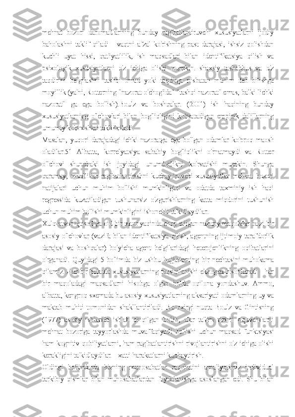 mehnat   bozori   daromadlarining   bunday   rag'batlantiruvchi   xususiyatlarni   ijodiy
baholashni   taklif   qiladi   -   vaqtni   afzal   ko'rishning   past   darajasi,   ishsiz   qolishdan
kuchli   uyat   hissi,   qat'iyatlilik,   ish   maqsadlari   bilan   identifikatsiya   qilish   va
psixologik   xususiyatlarni   o'z   ichiga   olishi   mumkin.   shaxsiy   tashabbus   va   o'z
taqdirini   belgilashni   tashqi   omad   yoki   taqdirga   nisbatan   muhim   deb   bilishga
moyillik (ya'ni, Rotterning "nazorat o'chog'ida" "tashqi nazorat" emas, balki "ichki
nazorat"   ga   ega   bo'lish).Boulz   va   boshqalar.   (2001)   ish   haqining   bunday
xususiyatlarning   o'lchovlari   bilan   bog'liqligini   ko'rsatadigan   empirik   dalillarning
umumiy ko'rinishini taklif qiladi.
Masalan,   yuqori   darajadagi   ichki   nazoratga   ega   bo'lgan   odamlar   ko'proq   maosh
oladilar.51   Albatta,   korrelyatsiya   sababiy   bog'liqlikni   o'rnatmaydi   va   Rotter
o'lchovi   shunchaki   ish   joyidagi   unumdorlikni   ko'rsatishi   mumkin.   Shunga
qaramay,   mualliflar   rag'batlantirishni   kuchaytiruvchi   xususiyatlar   mehnat   bozori
natijalari   uchun   muhim   bo'lishi   mumkinligini   va   odatda   taxminiy   ish   haqi
regressida   kuzatiladigan   tushunarsiz   o'zgarishlarning   katta   miqdorini   tushunish
uchun muhim bo'lishi mumkinligini ishonchli ta'kidlaydilar.
Xulq-atvor iqtisodiga oid bir qator yaqinda chop etilgan nazariy maqolalar ba'zi bir
asosiy o'lchovlar (vazifa bilan identifikatsiya qilish, agentning ijtimoiy tarafdorlik
darajasi   va   boshqalar)   bo'yicha   agent   belgilaridagi   heterojenlikning   oqibatlarini
o'rganadi.   Quyidagi   5-bo'limda   biz   ushbu   hujjatlarning   bir   nechtasini   muhokama
qilamiz. Har bir  holatda xususiyatlarning taqsimlanishi  ekzogen hisoblanadi  - har
bir   maqoladagi   maqsadlarni   hisobga   olgan   holda   oqilona   yondashuv.   Ammo,
albatta, kengroq sxemada bu asosiy xususiyatlarning aksariyati odamlarning uy va
maktab   muhiti   tomonidan   shakllantiriladi.   Bu   oxirgi   nuqta   Boulz   va   Gintisning
(1977)   asosiy   ishlarida   ishlab   chiqilgan   bo'lib,   ular   ta'lim   tizimi   o'quvchilarni
mehnat   bozoriga   tayyorlashda   muvaffaqiyatli   bo'lishi   uchun   maqsad   funktsiyasi
ham kognitiv qobiliyatlarni, ham rag'batlantirishni rivojlantirishni o'z ichiga olishi
kerakligini ta'kidlaydilar. - xatti-harakatlarni kuchaytirish.
Oldingi   bo'limlarda   bizning   munosabatlar   raqobatini   amaliyotimiz   individual
tarkibiy   qismlar   bilan   munosabatlardan   foydalanishga   asoslangan   edi.   Shu   bilan 