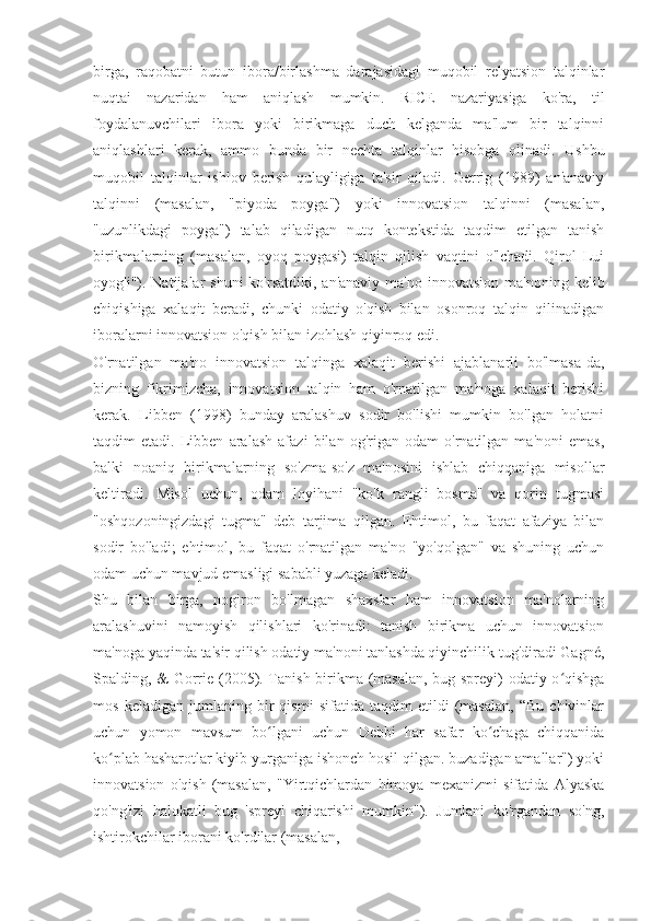 birga,   raqobatni   butun   ibora/birlashma   darajasidagi   muqobil   relyatsion   talqinlar
nuqtai   nazaridan   ham   aniqlash   mumkin.   RICE   nazariyasiga   ko'ra,   til
foydalanuvchilari   ibora   yoki   birikmaga   duch   kelganda   ma'lum   bir   talqinni
aniqlashlari   kerak,   ammo   bunda   bir   nechta   talqinlar   hisobga   olinadi.   Ushbu
muqobil   talqinlar   ishlov   berish   qulayligiga   ta'sir   qiladi.   Gerrig   (1989)   an'anaviy
talqinni   (masalan,   "piyoda   poyga")   yoki   innovatsion   talqinni   (masalan,
"uzunlikdagi   poyga")   talab   qiladigan   nutq   kontekstida   taqdim   etilgan   tanish
birikmalarning   (masalan,   oyoq   poygasi)   talqin   qilish   vaqtini   o'lchadi.   Qirol   Lui
oyog'i"). Natijalar   shuni  ko'rsatdiki,  an'anaviy  ma'no  innovatsion  ma'noning  kelib
chiqishiga   xalaqit   beradi,   chunki   odatiy   o'qish   bilan   osonroq   talqin   qilinadigan
iboralarni innovatsion o'qish bilan izohlash qiyinroq edi.
O'rnatilgan   ma'no   innovatsion   talqinga   xalaqit   berishi   ajablanarli   bo'lmasa-da,
bizning   fikrimizcha,   innovatsion   talqin   ham   o'rnatilgan   ma'noga   xalaqit   berishi
kerak.   Libben   (1998)   bunday   aralashuv   sodir   bo'lishi   mumkin   bo'lgan   holatni
taqdim   etadi.   Libben   aralash   afazi   bilan   og'rigan   odam   o'rnatilgan   ma'noni   emas,
balki   noaniq   birikmalarning   so'zma-so'z   ma'nosini   ishlab   chiqqaniga   misollar
keltiradi.   Misol   uchun,   odam   loyihani   "ko'k   rangli   bosma"   va   qorin   tugmasi
"oshqozoningizdagi   tugma"   deb   tarjima   qilgan.   Ehtimol,   bu   faqat   afaziya   bilan
sodir   bo'ladi;   ehtimol,   bu   faqat   o'rnatilgan   ma'no   "yo'qolgan"   va   shuning   uchun
odam uchun mavjud emasligi sababli yuzaga keladi.
Shu   bilan   birga,   nogiron   bo'lmagan   shaxslar   ham   innovatsion   ma'nolarning
aralashuvini   namoyish   qilishlari   ko'rinadi:   tanish   birikma   uchun   innovatsion
ma'noga yaqinda ta'sir qilish odatiy ma'noni tanlashda qiyinchilik tug'diradi Gagné,
Spalding, & Gorrie (2005). Tanish birikma (masalan, bug spreyi) odatiy o qishgaʻ
mos   keladigan   jumlaning   bir   qismi   sifatida   taqdim   etildi   (masalan,   “Bu   chivinlar
uchun   yomon   mavsum   bo lgani   uchun   Debbi   har   safar   ko chaga   chiqqanida	
ʻ ʻ
ko plab hasharotlar kiyib yurganiga ishonch hosil qilgan. buzadigan amallar") yoki	
ʻ
innovatsion   o'qish   (masalan,   "Yirtqichlardan   himoya   mexanizmi   sifatida   Alyaska
qo'ng'izi   halokatli   bug   'spreyi   chiqarishi   mumkin").   Jumlani   ko'rgandan   so'ng,
ishtirokchilar iborani ko'rdilar (masalan, 