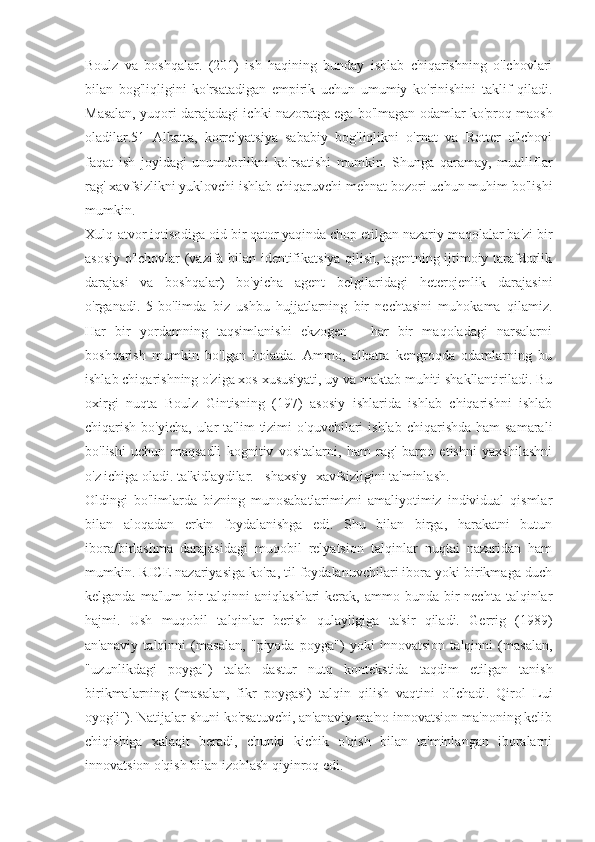 Boulz   va   boshqalar.   (201)   ish   haqining   bunday   ishlab   chiqarishning   o'lchovlari
bilan   bog'liqligini   ko'rsatadigan   empirik   uchun   umumiy   ko'rinishini   taklif   qiladi.
Masalan, yuqori darajadagi ichki nazoratga ega bo'lmagan odamlar ko'proq maosh
oladilar.51   Albatta,   korrelyatsiya   sababiy   bog'liqlikni   o'rnat   va   Rotter   o'lchovi
faqat   ish   joyidagi   unumdorlikni   ko'rsatishi   mumkin.   Shunga   qaramay,   mualliflar
rag' xavfsizlikni yuklovchi ishlab chiqaruvchi mehnat bozori uchun muhim bo'lishi
mumkin.
Xulq-atvor iqtisodiga oid bir qator yaqinda chop etilgan nazariy maqolalar ba'zi bir
asosiy o'lchovlar (vazifa bilan identifikatsiya qilish, agentning ijtimoiy tarafdorlik
darajasi   va   boshqalar)   bo'yicha   agent   belgilaridagi   heterojenlik   darajasini
o'rganadi.   5-bo'limda   biz   ushbu   hujjatlarning   bir   nechtasini   muhokama   qilamiz.
Har   bir   yordamning   taqsimlanishi   ekzogen   -   har   bir   maqoladagi   narsalarni
boshqarish   mumkin   bo'lgan   holatda.   Ammo,   albatta   kengroqda   odamlarning   bu
ishlab chiqarishning o'ziga xos xususiyati, uy va maktab muhiti shakllantiriladi. Bu
oxirgi   nuqta   Boulz   Gintisning   (197)   asosiy   ishlarida   ishlab   chiqarishni   ishlab
chiqarish  bo'yicha,  ular   ta'lim  tizimi   o'quvchilari   ishlab  chiqarishda  ham  samarali
bo'lishi   uchun   maqsadli   kognitiv   vositalarni,   ham   rag'   barpo   etishni   yaxshilashni
o'z ichiga oladi. ta'kidlaydilar. - shaxsiy- xavfsizligini ta'minlash.
Oldingi   bo'limlarda   bizning   munosabatlarimizni   amaliyotimiz   individual   qismlar
bilan   aloqadan   erkin   foydalanishga   edi.   Shu   bilan   birga,   harakatni   butun
ibora/birlashma   darajasidagi   muqobil   relyatsion   talqinlar   nuqtai   nazaridan   ham
mumkin. RICE nazariyasiga ko'ra, til foydalanuvchilari ibora yoki birikmaga duch
kelganda  ma'lum  bir  talqinni   aniqlashlari  kerak,  ammo bunda  bir  nechta  talqinlar
hajmi.   Ush   muqobil   talqinlar   berish   qulayligiga   ta'sir   qiladi.   Gerrig   (1989)
an'anaviy   talqinni   (masalan,   "piyoda   poyga")   yoki   innovatsion   talqinni   (masalan,
"uzunlikdagi   poyga")   talab   dastur   nutq   kontekstida   taqdim   etilgan   tanish
birikmalarning   (masalan,   fikr   poygasi)   talqin   qilish   vaqtini   o'lchadi.   Qirol   Lui
oyog'i"). Natijalar shuni ko'rsatuvchi, an'anaviy ma'no innovatsion ma'noning kelib
chiqishiga   xalaqit   beradi,   chunki   kichik   o'qish   bilan   ta'minlangan   iboralarni
innovatsion o'qish bilan izohlash qiyinroq edi. 