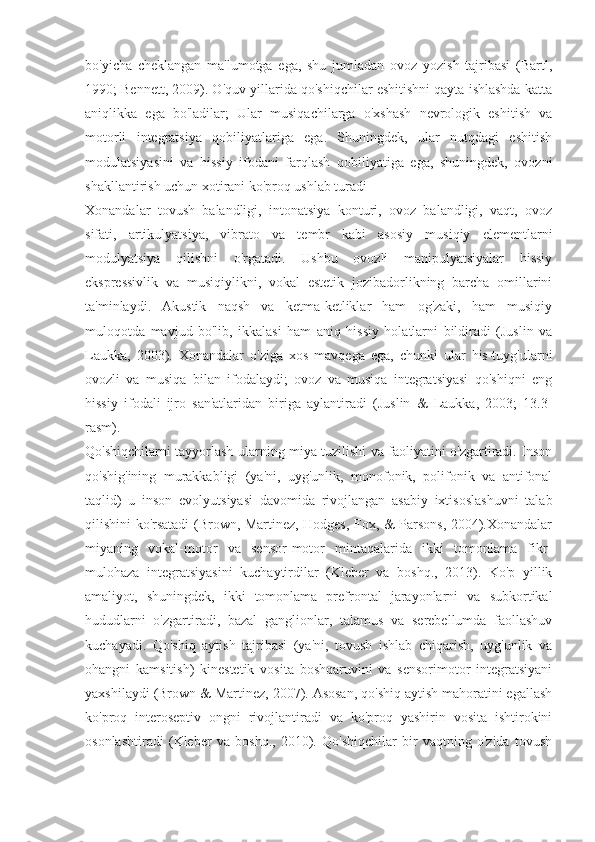 bo'yicha   cheklangan   ma'lumotga   ega,   shu   jumladan   ovoz   yozish   tajribasi   (Bartl,
1990; Bennett, 2009). O'quv yillarida qo'shiqchilar eshitishni qayta ishlashda katta
aniqlikka   ega   bo'ladilar;   Ular   musiqachilarga   o'xshash   nevrologik   eshitish   va
motorli   integratsiya   qobiliyatlariga   ega.   Shuningdek,   ular   nutqdagi   eshitish
modulatsiyasini   va   hissiy   ifodani   farqlash   qobiliyatiga   ega,   shuningdek,   ovozni
shakllantirish uchun xotirani ko'proq ushlab turadi 
Xonandalar   tovush   balandligi,   intonatsiya   konturi,   ovoz   balandligi,   vaqt,   ovoz
sifati,   artikulyatsiya,   vibrato   va   tembr   kabi   asosiy   musiqiy   elementlarni
modulyatsiya   qilishni   o'rgatadi.   Ushbu   ovozli   manipulyatsiyalar   hissiy
ekspressivlik   va   musiqiylikni,   vokal   estetik   jozibadorlikning   barcha   omillarini
ta'minlaydi.   Akustik   naqsh   va   ketma-ketliklar   ham   og'zaki,   ham   musiqiy
muloqotda   mavjud   bo'lib,   ikkalasi   ham   aniq   hissiy   holatlarni   bildiradi   (Juslin   va
Laukka,   2003).   Xonandalar   o'ziga   xos   mavqega   ega,   chunki   ular   his-tuyg'ularni
ovozli   va   musiqa   bilan   ifodalaydi;   ovoz   va   musiqa   integratsiyasi   qo'shiqni   eng
hissiy   ifodali   ijro   san'atlaridan   biriga   aylantiradi   (Juslin   &   Laukka,   2003;   13.3-
rasm).
Qo'shiqchilarni tayyorlash ularning miya tuzilishi va faoliyatini o'zgartiradi. Inson
qo'shig'ining   murakkabligi   (ya'ni,   uyg'unlik,   monofonik,   polifonik   va   antifonal
taqlid)   u   inson   evolyutsiyasi   davomida   rivojlangan   asabiy   ixtisoslashuvni   talab
qilishini ko'rsatadi (Brown, Martinez, Hodges, Fox, & Parsons, 2004).Xonandalar
miyaning   vokal-motor   va   sensor-motor   mintaqalarida   ikki   tomonlama   fikr-
mulohaza   integratsiyasini   kuchaytirdilar   (Kleber   va   boshq.,   2013).   Ko'p   yillik
amaliyot,   shuningdek,   ikki   tomonlama   prefrontal   jarayonlarni   va   subkortikal
hududlarni   o'zgartiradi,   bazal   ganglionlar,   talamus   va   serebellumda   faollashuv
kuchayadi.   Qo'shiq   aytish   tajribasi   (ya'ni,   tovush   ishlab   chiqarish,   uyg'unlik   va
ohangni   kamsitish)   kinestetik   vosita   boshqaruvini   va   sensorimotor   integratsiyani
yaxshilaydi (Brown & Martinez, 2007). Asosan, qo'shiq aytish mahoratini egallash
ko'proq   interoseptiv   ongni   rivojlantiradi   va   ko'proq   yashirin   vosita   ishtirokini
osonlashtiradi   (Kleber   va   boshq.,   2010).   Qo'shiqchilar   bir   vaqtning   o'zida   tovush 