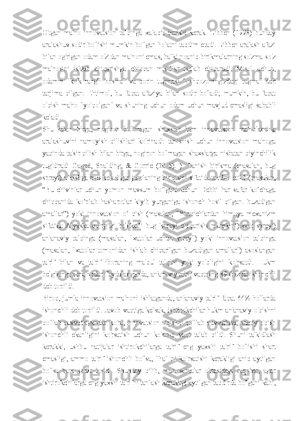 O'tgan   ma'no   innovatsion   talqinga   xalaqit   berishi   kerak.   Libben   (1998)   bunday
aralashuv sodir bo'lishi mumkin bo'lgan holatni taqdim etadi. Libben aralash afazi
bilan og'rigan odam o'zidan ma'noni emas, balki noaniq birikmalarning so'zma-so'z
ma'nosini   ishlab   chiqarishga   chiqqan   misollar   ishlab   chiqaradi.   Misol   uchun,
odamni   "ko'k   rangli   bosma"   va   qorin   tugmasi   "oshqozoningizdagi   tugma"   deb
tarjima   qilgan.   Ehtimol,   bu   faqat   afaziya   bilan   sodir   bo'ladi;   mumkin,   bu   faqat
o'qish ma'no  "yo'qolgan" va  shuning uchun odam  uchun mavjud emasligi  sababli
keladi.
Shu   bilan   birga,   nogiron   bo'lmagan   shaxslar   ham   innovatsion   ma'nolarning
aralashuvini   namoyish   qilishlari   ko'rinadi:   tanishish   uchun   innovatsion   ma'noga
yaqinda ta'sir qilish bilan birga, nogiron bo'lmagan shaxslarga nisbatan qiyinchilik
tug'diradi   Gagné,   Spalding,   &   Gorrie   (2005).   ).   Tanish   birikma   (masalan,   bug
spreyi) o qishga mos keladigan jumlaning bir qismi sifatida taqdim etildi (masalan,ʻ
“Bu   chivinlar   uchun   yomon   mavsum   bo lgani   uchun   Debbi   har   safar   ko chaga	
ʻ ʻ
chiqqanida   ko plab   hasharotlar   kiyib   yurganiga   ishonch   hosil   qilgan.   buzadigan	
ʻ
amallar”)   yoki   innovatsion   o   qish   (masalan,   "Yirtqichlardan   himoya   mexanizm	
ʻ
sifatida   Alyaska   qo'ng'izi   halokatli   bug   'spreyi   chiqarishi   mumkin").xato   spreyi)
an'anaviy   talqinga   (masalan,   "xatolar   uchun   sprey")   yoki   innovatsion   talqinga
(masalan,   "xatolar   tomonidan   ishlab   chiqarilgan   buzadigan   amallar")   asoslangan
ta'rif   bilan   va   ta'rif   iboraning   ma'qul   talqini   yoki   yo'qligini   ko'rsatdi.   Hukm
belgilangan ma'nodan foydalanganda, an'anaviy ta'rif vaqtning 89 foizida ishonchli
deb topildi.
Biroq, jumla  innovatsion  ma'noni  ishlatganda,   an'anaviy  ta'rif   faqat   64%  hollarda
ishonchli deb topildi. Javob vaqtiga kelsak, ishtirokchilar hukm an'anaviy o'qishni
qo'llab-quvvatlagandan ko'ra, innovatsion o'qishni qo'llab-quvvatlasa, odatiy o'qish
ishonchli   ekanligini   ko'rsatish   uchun   ko'proq   vaqt   talab   qildi.   Shuni   ta'kidlash
kerakki,   ushbu   natijalar   ishtirokchilarga   ta'rif   eng   yaxshi   ta'rif   bo'lishi   shart
emasligi,   ammo   ta'rif   ishonchli   bo'lsa,   "ha"   ni   ko'rsatishi   kerakligi   aniq   aytilgan
bo'lsa   ham   sodir   bo'ldi.   Shunday   qilib,   munosabatlar   o'rtasidagi   raqobat,   agar
ishtirokchilarga eng yaxshi ta'rifni tanlash kerakligi aytilgan taqdirda bo'lgani kabi, 