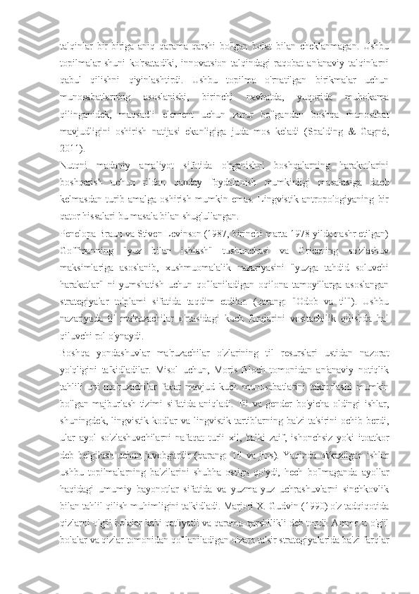 talqinlar   bir-biriga   aniq   qarama-qarshi   bo'lgan   holat   bilan   cheklanmagan.   Ushbu
topilmalar   shuni   ko'rsatadiki,   innovatsion   talqindagi   raqobat   an'anaviy   talqinlarni
qabul   qilishni   qiyinlashtirdi.   Ushbu   topilma   o'rnatilgan   birikmalar   uchun
munosabatlarning   asoslanishi,   birinchi   navbatda,   yuqorida   muhokama
qilinganidek,   maqsadli   element   uchun   zarur   bo'lgandan   boshqa   munosabat
mavjudligini   oshirish   natijasi   ekanligiga   juda   mos   keladi   (Spalding   &   Gagné,
2011).
Nutqni   madaniy   amaliyot   sifatida   o'rganishni   boshqalarning   harakatlarini
boshqarish   uchun   tildan   qanday   foydalanish   mumkinligi   masalasiga   duch
kelmasdan   turib   amalga   oshirish   mumkin   emas.   Lingvistik   antropologiyaning   bir
qator hissalari bu masala bilan shug'ullangan.
Penelopa Braun va Stiven Levinson (1987, birinchi marta 1978 yilda nashr etilgan)
Goffmanning   "yuz   bilan   ishlash"   tushunchasi   va   Gricening   so'zlashuv
maksimlariga   asoslanib,   xushmuomalalik   nazariyasini   "yuzga   tahdid   soluvchi
harakatlar"   ni   yumshatish   uchun   qo'llaniladigan   oqilona   tamoyillarga   asoslangan
strategiyalar   to'plami   sifatida   taqdim   etdilar.   (qarang:   "Odob   va   til").   Ushbu
nazariyada   til   ma'ruzachilar   o'rtasidagi   kuch   farqlarini   vositachilik   qilishda   hal
qiluvchi rol o'ynaydi.
Boshqa   yondashuvlar   ma'ruzachilar   o'zlarining   til   resurslari   ustidan   nazorat
yo'qligini   ta'kidladilar.   Misol   uchun,   Moris   Bloch   tomonidan   an'anaviy   notiqlik
tahlili   uni   ma'ruzachilar   faqat   mavjud   kuch   munosabatlarini   takrorlashi   mumkin
bo'lgan   majburlash   tizimi   sifatida   aniqladi.   Til   va   gender   bo'yicha   oldingi   ishlar,
shuningdek,  lingvistik  kodlar  va  lingvistik  tartiblarning  ba'zi   ta'sirini  ochib  berdi,
ular   ayol   so'zlashuvchilarni   nafaqat   turli   xil,   balki   zaif,   ishonchsiz   yoki   itoatkor
deb   belgilash   uchun   javobgardir   (qarang:   Til   va   jins).   Yaqinda   o'tkazilgan   ishlar
ushbu   topilmalarning   ba'zilarini   shubha   ostiga   qo'ydi,   hech   bo'lmaganda   ayollar
haqidagi   umumiy   bayonotlar   sifatida   va   yuzma-yuz   uchrashuvlarni   sinchkovlik
bilan tahlil qilish muhimligini ta'kidladi. Marjori X. Gudvin (1990) o'z tadqiqotida
qizlarni o'g'il bolalar kabi qat'iyatli va qarama-qarshilikli deb topdi. Ammo u o'g'il
bolalar va qizlar tomonidan qo'llaniladigan o'zaro ta'sir strategiyalarida ba'zi farqlar 