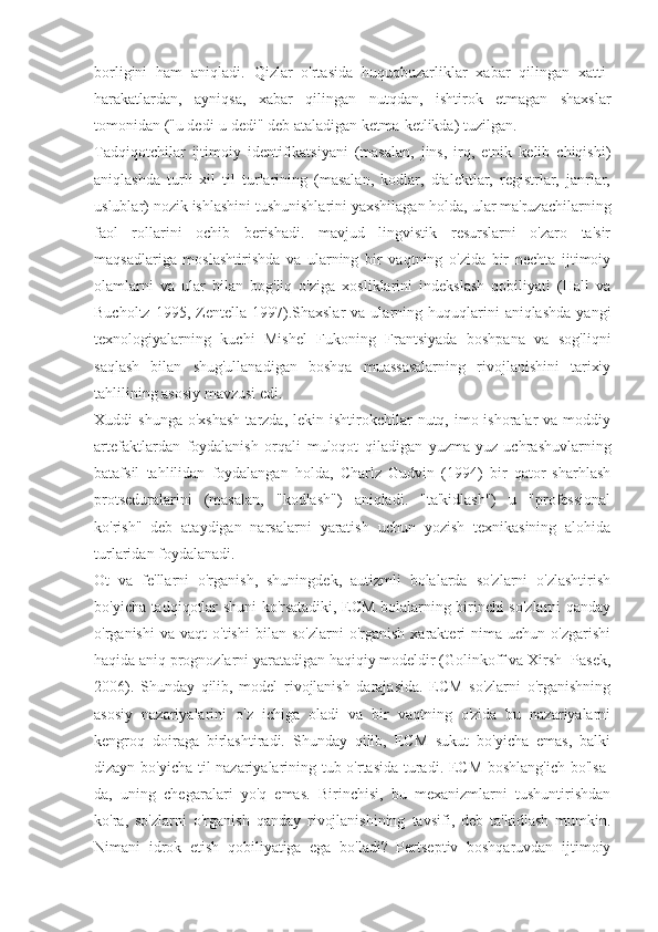 borligini   ham   aniqladi.   Qizlar   o'rtasida   huquqbuzarliklar   xabar   qilingan   xatti-
harakatlardan,   ayniqsa,   xabar   qilingan   nutqdan,   ishtirok   etmagan   shaxslar
tomonidan ("u dedi-u dedi" deb ataladigan ketma-ketlikda) tuzilgan.
Tadqiqotchilar   ijtimoiy   identifikatsiyani   (masalan,   jins,   irq,   etnik   kelib   chiqishi)
aniqlashda   turli   xil   til   turlarining   (masalan,   kodlar,   dialektlar,   registrlar,   janrlar,
uslublar) nozik ishlashini tushunishlarini yaxshilagan holda, ular ma'ruzachilarning
faol   rollarini   ochib   berishadi.   mavjud   lingvistik   resurslarni   o'zaro   ta'sir
maqsadlariga   moslashtirishda   va   ularning   bir   vaqtning   o'zida   bir   nechta   ijtimoiy
olamlarni   va   ular   bilan   bog'liq   o'ziga   xosliklarini   indekslash   qobiliyati   (Hall   va
Bucholtz  1995,  Zentella  1997).Shaxslar   va  ularning  huquqlarini  aniqlashda   yangi
texnologiyalarning   kuchi   Mishel   Fukoning   Frantsiyada   boshpana   va   sog'liqni
saqlash   bilan   shug'ullanadigan   boshqa   muassasalarning   rivojlanishini   tarixiy
tahlilining asosiy mavzusi edi.
Xuddi   shunga  o'xshash   tarzda,  lekin  ishtirokchilar  nutq,  imo-ishoralar   va  moddiy
artefaktlardan   foydalanish   orqali   muloqot   qiladigan   yuzma-yuz   uchrashuvlarning
batafsil   tahlilidan   foydalangan   holda,   Charlz   Gudvin   (1994)   bir   qator   sharhlash
protseduralarini   (masalan,   "kodlash")   aniqladi.   "ta'kidlash")   u   "professional
ko'rish"   deb   ataydigan   narsalarni   yaratish   uchun   yozish   texnikasining   alohida
turlaridan foydalanadi.
Ot   va   fe'llarni   o'rganish,   shuningdek,   autizmli   bolalarda   so'zlarni   o'zlashtirish
bo'yicha tadqiqotlar shuni ko'rsatadiki, ECM bolalarning birinchi so'zlarni qanday
o'rganishi   va  vaqt   o'tishi   bilan  so'zlarni   o'rganish   xarakteri   nima   uchun  o'zgarishi
haqida aniq prognozlarni yaratadigan haqiqiy modeldir (Golinkoff va Xirsh- Pasek,
2006).   Shunday   qilib,   model   rivojlanish   darajasida.   ECM   so'zlarni   o'rganishning
asosiy   nazariyalarini   o'z   ichiga   oladi   va   bir   vaqtning   o'zida   bu   nazariyalarni
kengroq   doiraga   birlashtiradi.   Shunday   qilib,   ECM   sukut   bo'yicha   emas,   balki
dizayn bo'yicha til nazariyalarining tub o'rtasida turadi. ECM boshlang'ich bo'lsa-
da,   uning   chegaralari   yo'q   emas.   Birinchisi,   bu   mexanizmlarni   tushuntirishdan
ko'ra,   so'zlarni   o'rganish   qanday   rivojlanishining   tavsifi,   deb   ta'kidlash   mumkin.
Nimani   idrok   etish   qobiliyatiga   ega   bo'ladi?   Pertseptiv   boshqaruvdan   ijtimoiy 