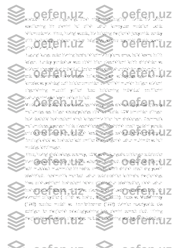 vositachi   so'zlarni   o'rganishga   o'tish   nima   bilan   bog'liq?   Hozirda   biz   ushbu
savollarning   bir   qismini   hal   qilish   uchun   kompyuter   modellari   ustida
ishlamoqdamiz. Biroq, hozirgi vaqtda, biz bolaning rivojlanish jarayonida qanday
qilib   boshqalarga   nisbatan   ma'lum   belgilarga   ko'proq   tayanishi   haqida   taxmin
qilishimiz mumkin.
Bugungi kunga qadar bizning barcha ishlarimiz bo'ylama emas, balki kesma bo'lib
kelgan.   Bunday   yondashuv   vaqt   o'tishi   bilan   o'zgarishlarni   ko'rib   chiqishdan   va
so'zlarni o'rganishdagi individual farqlar manbasini tushuntirishdan mahrumdir. Bu
erda   model   amalga   oshirilmagan   bo'lsa-da,   ulkan   salohiyatga   ega.   Turli   xil
kontekst va yoshdagi turli bolalar tomonidan qo'llanilishi mumkin bo'lgan so'zlarni
o'rganishning   muqobil   yo'llari   faqat   bolalarning   individual   profillarini
tushunganimizdan keyin oshkor bo'ladi.
Model, shuningdek, bolalar so'zni o'rganishning idrok etish strategiyasidan ijtimoiy
ma'lumotga ega bo'lgan strategiyalariga o'tishlari haqida ECM tomonidan qilingan
ba'zi  dastlabki  bashoratlarni  sinab ko'rganimiz bilan ham  cheklangan.  Grammatik
ma'lumotlarga tayangan holda o'zgarishlarni hujjatlashtirish orqali modelni yanada
aniqlashtirish   uchun   ko'p   ish   qilish   kerak.   Bundan   tashqari,   kiritish   chastotasi,
fonologik shakl va boshqalar kabi omillar so'zni o'rganish uchun muhimdir va hali
modelga kiritilmagan.
Biroq, hozirgi cheklovlarga qaramay, ECM va shu kungacha to'plangan tadqiqotlar
bizni uyga olib boradigan bir nechta xabarlarni qoldiradi. Birinchidan, til o'rganish
kabi   murakkab   muammolar   bir   nechta   omillarni   ko'rib   chiqish   orqali   eng   yaxshi
tekshiriladi.   Parsimonlik   manfaati   uchun   tadqiqotchilar   ko'pincha   rivojlanishga
hissa   qo'shuvchilarni   boshqalarni   istisno   qilish   uchun   tekshiradilar,   o'sish   uchun
boshqa   bir   xil   darajada   muhim   va   o'zaro   ta'sir   qiluvchi   motorlarga   faqat   lab
xizmatini   to'laydilar   (Hollich   va   boshq.,   2000a,   2000b).   Bates   va   MacWhinney
(1982)   raqobat   modeli   va   Bronfenbrenner   (1993)   tizimlar   nazariyasida   aks
ettirilgan   fan   rivojlanish   psixologiyasining   ko'p   qismini   qamrab   oladi.   Tilning
rivojlanishi   va   so'zlarni   o'rganishga   nafaqat   bolalarning   vazifaga   olib   keladigan 