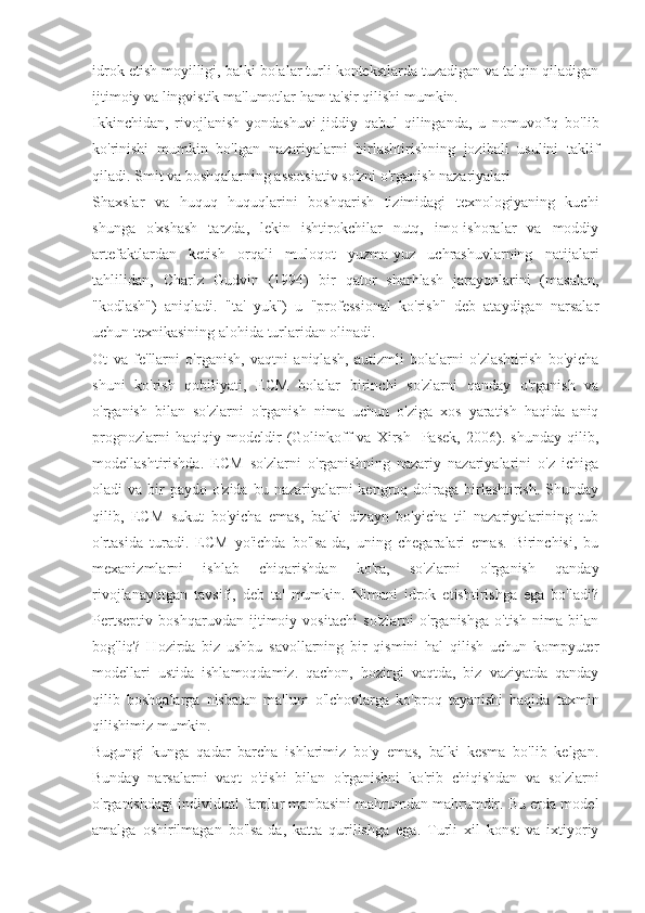 idrok etish moyilligi, balki bolalar turli kontekstlarda tuzadigan va talqin qiladigan
ijtimoiy va lingvistik ma'lumotlar ham ta'sir qilishi mumkin.
Ikkinchidan,   rivojlanish   yondashuvi   jiddiy   qabul   qilinganda,   u   nomuvofiq   bo'lib
ko'rinishi   mumkin   bo'lgan   nazariyalarni   birlashtirishning   jozibali   usulini   taklif
qiladi. Smit va boshqalarning assotsiativ so'zni o'rganish nazariyalari
Shaxslar   va   huquq   huquqlarini   boshqarish   tizimidagi   texnologiyaning   kuchi
shunga   o'xshash   tarzda,   lekin   ishtirokchilar   nutq,   imo-ishoralar   va   moddiy
artefaktlardan   ketish   orqali   muloqot   yuzma-yuz   uchrashuvlarning   natijalari
tahlilidan,   Charlz   Gudvin   (1994)   bir   qator   sharhlash   jarayonlarini   (masalan,
"kodlash")   aniqladi.   "ta'   yuk")   u   "professional   ko'rish"   deb   ataydigan   narsalar
uchun texnikasining alohida turlaridan olinadi.
Ot   va   fe'llarni   o'rganish,   vaqtni   aniqlash,   autizmli   bolalarni   o'zlashtirish   bo'yicha
shuni   ko'rish   qobiliyati,   ECM   bolalar   birinchi   so'zlarni   qanday   o'rganish   va
o'rganish   bilan   so'zlarni   o'rganish   nima   uchun   o'ziga   xos   yaratish   haqida   aniq
prognozlarni   haqiqiy   modeldir   (Golinkoff   va   Xirsh-   Pasek,   2006).   shunday   qilib,
modellashtirishda.   ECM   so'zlarni   o'rganishning   nazariy   nazariyalarini   o'z   ichiga
oladi  va  bir   paydo  o'zida  bu nazariyalarni  kengroq  doiraga  birlashtirish.  Shunday
qilib,   ECM   sukut   bo'yicha   emas,   balki   dizayn   bo'yicha   til   nazariyalarining   tub
o'rtasida   turadi.   ECM   yo'ichda   bo'lsa-da,   uning   chegaralari   emas.   Birinchisi,   bu
mexanizmlarni   ishlab   chiqarishdan   ko'ra,   so'zlarni   o'rganish   qanday
rivojlanayotgan   tavsifi,   deb   ta'   mumkin.   Nimani   idrok   etishtirishga   ega   bo'ladi?
Pertseptiv   boshqaruvdan   ijtimoiy   vositachi   so'zlarni   o'rganishga   o'tish   nima   bilan
bog'liq?   Hozirda   biz   ushbu   savollarning   bir   qismini   hal   qilish   uchun   kompyuter
modellari   ustida   ishlamoqdamiz.   qachon,   hozirgi   vaqtda,   biz   vaziyatda   qanday
qilib   boshqalarga   nisbatan   ma'lum   o'lchovlarga   ko'proq   tayanishi   haqida   taxmin
qilishimiz mumkin.
Bugungi   kunga   qadar   barcha   ishlarimiz   bo'y   emas,   balki   kesma   bo'lib   kelgan.
Bunday   narsalarni   vaqt   o'tishi   bilan   o'rganishni   ko'rib   chiqishdan   va   so'zlarni
o'rganishdagi individual farqlar manbasini mahrumdan mahrumdir. Bu erda model
amalga   oshirilmagan   bo'lsa-da,   katta   qurilishga   ega.   Turli   xil   konst   va   ixtiyoriy 