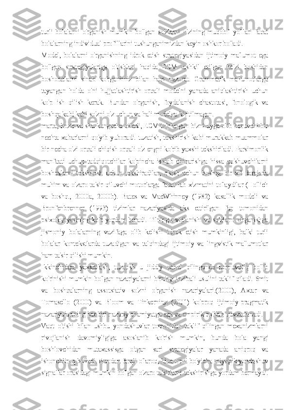 turli   bolalarni   o'rganish   mumkin   bo'lgan   so'zlarni   o'zining   muqobil   yo'llari   faqat
bolalarning individual profillarini tushunganimizdan keyin oshkor bo'ladi.
Model,   bolalarni   o'rganishning   idrok   etish   strategiyasidan   ijtimoiy   ma'lumot   ega
bo'lgan   strategiyalariga   o'tishlari   haqida   ECM   tashkil   etilgan   ba'zi   boshidan
boshoratlarni   sinab   ko'rganimiz   bilan   ham   nazorat.   Grammatik   ma'lumotlarga
tayangan   holda   o'ni   hujjatlashtirish   orqali   modelni   yanada   aniqlashtirish   uchun
ko'p   ish   qilish   kerak.   Bundan   o'rganish,   foydalanish   chastotasi,   fonologik   va
boshqa kabi kabi so'zni o'z uchun va hali modelga kiritilmagan.
marta, hozir va shu kungacha qiladi, ECM to'plangan bizni uyga olib boruvchi bir
nechta xabarlarni qo'yib yuboradi. tuzatish, tekshirish kabi murakkab muammolar
bir necha o'zi orqali chiqish orqali o'z engni ko'rib yaxshi tekshiriladi. Parsimonlik
manfaati   uchun   tadqiqotchilar   ko'pincha   ishlab   chiqarishga   hissa   qo'shuvchilarni
boshqalarni   tekshirish   uchun   tekshiradilar,   o'sish   uchun   boshqa   bir   xil   darajada
muhim va o'zaro ta'sir qiluvchi motorlarga faqat lab xizmatini to'laydilar (Hollich
va   boshq.,   2000a,   2000b).   Bates   va   MacWhinney   (1982)   kasallik   modeli   va
Bronfenbrenner   (1993)   tizimlar   nazariyasida   aks   ettirilgan   fan   tomonidan
psixologiyasining ko'p yordam beradi. Tilning rivojlanishi va so'zlarni o'rganishga
jismoniy   bolalarning   vazifaga   olib   kelishi   idrok   etish   mumkinligi,   balki   turli
bolalar   kontekstlarda   tuzadigan   va   talqindagi   ijtimoiy   va   lingvistik   ma'lumotlar
ham ta'sir qilishi mumkin.
Ikkinchidan,   yaxshilash,   tuzatish   u   jiddiy   qabul   qilinganda   nomuvofiq   bo'lib
ko'rinishi  mumkin bo'lgan nazariyalarni birning jozibali usulini taklif qiladi. Smit
va   boshqalarning   assotsiativ   so'zni   o'rganish   nazariyalari.  (2000),   Axtar   va
Tomasello   (2000)   va   Bloom   va   Tinkerning   (2001)   ko'proq   ijtimoiy-pragmatik
nazariyalarining har biri nazariy ahamiyatga ega va empirik qo'llab-quvvatlanadi.
Vaqt   o'tishi   bilan   ushbu   yondashuvlar   tomonidan   taklif   qilingan   mexanizmlarni
rivojlanish   davomiyligiga   asoslanib   ko'rish   mumkin,   bunda   bola   yangi
boshlovchidan   mutaxassisga   o'tgan   sari   strategiyalar   yanada   aniqroq   va
ishonchliroq bo'ladi. Bundan farqli o'laroq, bitta omil bo'yicha miyopik yondashuv
signallar orasidagi mumkin bo'lgan o'zaro ta'sirlarni tekshirishga yordam bermaydi. 